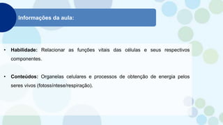 Informações da aula:
• Habilidade: Relacionar as funções vitais das células e seus respectivos
componentes.
• Conteúdos: Organelas celulares e processos de obtenção de energia pelos
seres vivos (fotossíntese/respiração).
 