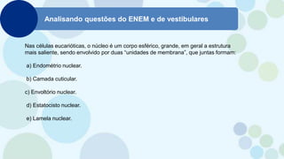 Analisando questões do ENEM e de vestibulares
Nas células eucarióticas, o núcleo é um corpo esférico, grande, em geral a estrutura
mais saliente, sendo envolvido por duas “unidades de membrana”, que juntas formam:
a) Endométrio nuclear.
b) Camada cuticular.
c) Envoltório nuclear.
d) Estatocisto nuclear.
e) Lamela nuclear.
 