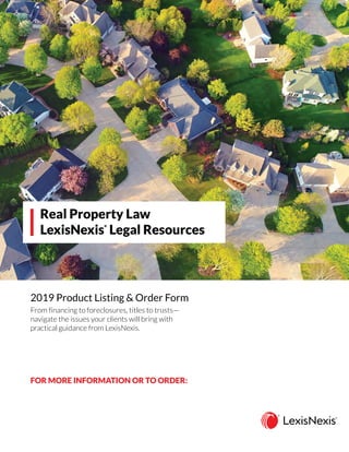 2019 Product Listing & Order Form
Real Property Law
LexisNexis
®
Legal Resources
FOR MORE INFORMATION OR TO ORDER:
From financing to foreclosures, titles to trusts—
navigate the issues your clients will bring with
practical guidance from LexisNexis.
CONTACT your LexisNexis account representative
GO TO lexisnexis.com/store
CALL 800.223.1940
 