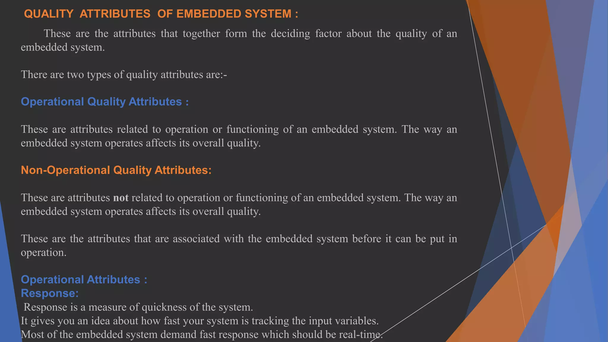 QUALITY ATTRIBUTES OF EMBEDDED SYSTEM :
These are the attributes that together form the deciding factor about the quality of an
embedded system.
There are two types of quality attributes are:-
Operational Quality Attributes :
These are attributes related to operation or functioning of an embedded system. The way an
embedded system operates affects its overall quality.
Non-Operational Quality Attributes:
These are attributes not related to operation or functioning of an embedded system. The way an
embedded system operates affects its overall quality.
These are the attributes that are associated with the embedded system before it can be put in
operation.
Operational Attributes :
Response:
Response is a measure of quickness of the system.
It gives you an idea about how fast your system is tracking the input variables.
Most of the embedded system demand fast response which should be real-time.
 