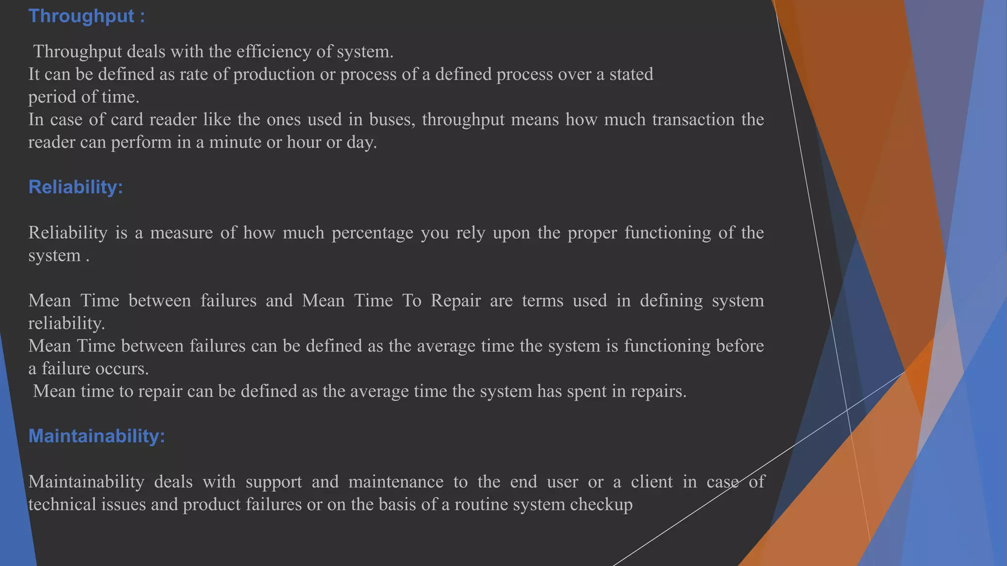 Throughput :
Throughput deals with the efficiency of system.
It can be defined as rate of production or process of a defined process over a stated
period of time.
In case of card reader like the ones used in buses, throughput means how much transaction the
reader can perform in a minute or hour or day.
Reliability:
Reliability is a measure of how much percentage you rely upon the proper functioning of the
system .
Mean Time between failures and Mean Time To Repair are terms used in defining system
reliability.
Mean Time between failures can be defined as the average time the system is functioning before
a failure occurs.
Mean time to repair can be defined as the average time the system has spent in repairs.
Maintainability:
Maintainability deals with support and maintenance to the end user or a client in case of
technical issues and product failures or on the basis of a routine system checkup
 