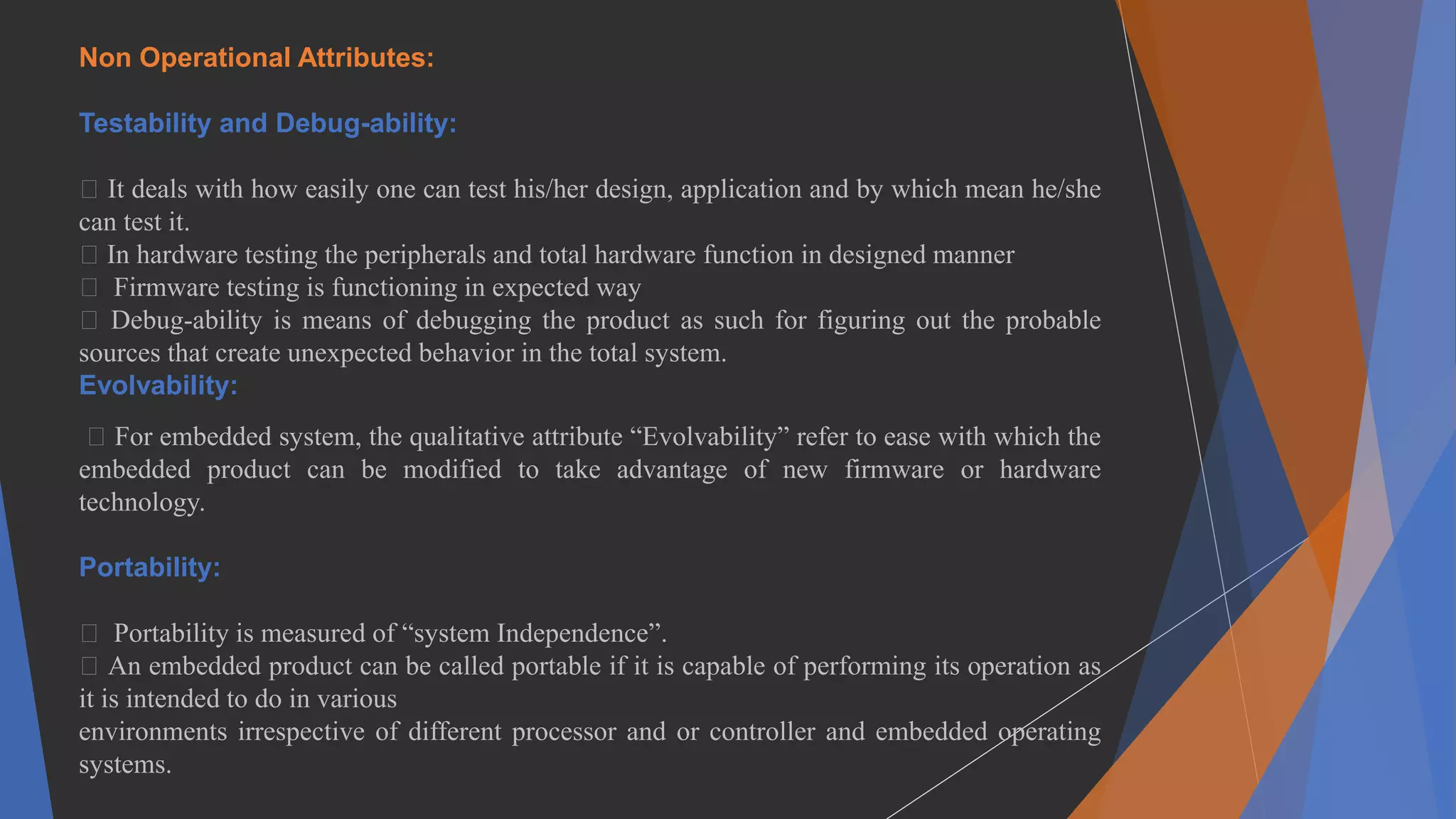 Non Operational Attributes:
Testability and Debug-ability:
It deals with how easily one can test his/her design, application and by which mean he/she
can test it.
In hardware testing the peripherals and total hardware function in designed manner
Firmware testing is functioning in expected way
Debug-ability is means of debugging the product as such for figuring out the probable
sources that create unexpected behavior in the total system.
Evolvability:
For embedded system, the qualitative attribute “Evolvability” refer to ease with which the
embedded product can be modified to take advantage of new firmware or hardware
technology.
Portability:
Portability is measured of “system Independence”.
An embedded product can be called portable if it is capable of performing its operation as
it is intended to do in various
environments irrespective of different processor and or controller and embedded operating
systems.
 