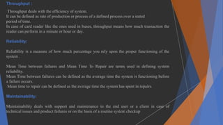 Throughput :
Throughput deals with the efficiency of system.
It can be defined as rate of production or process of a defined process over a stated
period of time.
In case of card reader like the ones used in buses, throughput means how much transaction the
reader can perform in a minute or hour or day.
Reliability:
Reliability is a measure of how much percentage you rely upon the proper functioning of the
system .
Mean Time between failures and Mean Time To Repair are terms used in defining system
reliability.
Mean Time between failures can be defined as the average time the system is functioning before
a failure occurs.
Mean time to repair can be defined as the average time the system has spent in repairs.
Maintainability:
Maintainability deals with support and maintenance to the end user or a client in case of
technical issues and product failures or on the basis of a routine system checkup
 