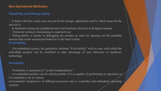 Non Operational Attributes:
Testability and Debug-ability:
It deals with how easily one can test his/her design, application and by which mean he/she
can test it.
In hardware testing the peripherals and total hardware function in designed manner
Firmware testing is functioning in expected way
Debug-ability is means of debugging the product as such for figuring out the probable
sources that create unexpected behavior in the total system.
Evolvability:
For embedded system, the qualitative attribute “Evolvability” refer to ease with which the
embedded product can be modified to take advantage of new firmware or hardware
technology.
Portability:
Portability is measured of “system Independence”.
An embedded product can be called portable if it is capable of performing its operation as
it is intended to do in various
environments irrespective of different processor and or controller and embedded operating
systems.
 