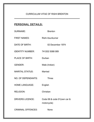 CURRICULUM VITAE OF RISHI BRENTON
PERSONAL DETAILS:
SURNAME: Brenton
FIRST NAMES: Rishi Asunkumar
DATE OF BIRTH: 02 December 1974
IDENTITY NUMBER: 741202 5088 089
PLACE OF BIRTH: Durban
GENDER: Male (Indian)
MARITAL STATUS: Married
NO. OF DEPENDANTS: Three
HOME LANGUAGE: English
RELIGION: Christian
DRIVERS LICENCE: Code 08 & code 01(own car &
motorcycle)
CRIMINAL OFFENCES: None
 
