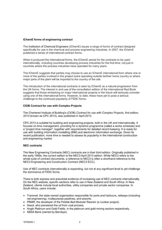 18709200-1 2
IChemE forms of engineering contract
The Institution of Chemical Engineers (IChemE) issues a range of forms of contract designed
specifically for use in the chemical and process engineering industries. In 2007, the IChemE
published a series of international contract forms.
When it produced the international forms, the IChemE aimed for the contracts to be used
internationally, including countries developing process industries for the first time, not just in
countries where the process industries have operated for many years.
The IChemE suggests that parties may choose to use an IChemE international form where one or
more of the parties involved in the project is/are operating outside its/their home country or where
major parts of the plant will be imported to the country of the site.
The introduction of the international contracts is seen by IChemE as a natural progression from
the UK forms. The interest in and use of the consultation edition of the International Red Book
suggests that those embarking on major international projects in the future will seriously consider
using one of the international forms. However, to date, these have yet to pose a serious
challenge to the continued popularity of FIDIC forms.
CIOB Contract for use with Complex Projects
The Chartered Institute of Building's (CIOB) Contract for use with Complex Projects, first edition,
2013 (known as CPC 2013), was published in April 2013.
CPC 2013 is suitable for building and engineering projects, both in the UK and internationally. It
focuses on time management, providing for a dynamic programme (called a works schedule) and
a "project time manager", together with requirements for detailed record keeping. It is ready for
use with building information modelling (BIM) and electronic information exchange. Given its
recent publication, more time is needed to assess its popularity in the international construction
and engineering market.
NEC contracts
The New Engineering Contracts (NEC) contracts are in their third edition. Originally published in
the early 1990s, the current edition is the NEC3 April 2013 edition. While NEC3 refers to the
whole suite of contract documents, a reference to NEC3 is often a shorthand reference to the
NEC3 Engineering and Construction Contract (NEC3 ECC).
Use of NEC contracts internationally is expanding, but not at any significant level to yet challenge
the dominance of FIDIC forms.
There is both express and anecdotal evidence of increasing use of NEC contracts internationally.
On the NEC website, specific sections refer to use in New Zealand and South Africa. In New
Zealand, clients include local authorities, utility companies and private sector companies. In
South Africa, users include:
• Transnet, the state owned organisation responsible for ports and harbours, railways (including
rail engineering), multipurpose pipelines, and airports.
• PBMR, the developer of the Pebble Bed Modular Reactor (a nuclear project).
• Sasol, who pioneered the oil from coal process.
• Anglo Platinum and Gold Fields, in the platinum and gold mining sectors respectively.
• ABSA Bank (owned by Barclays).
 