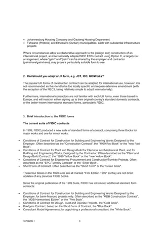 18709200-1 3
• Johannesburg Housing Company and Gauteng Housing Department.
• Tshwane (Pretoria) and Ethekwini (Durban) municipalities, each with substantial infrastructure
projects
Where circumstances allow a collaborative approach to the (design and) construction of an
international project, an internationally adapted NEC ECC contract using Option C, a target cost
arrangement, where "gain" and "pain" can be shared by the employer and contractor
(painshare/gainshare), may prove a particularly suitable form to use.
2. Can/should you adapt a UK form, e.g. JCT, ICC, GC/Works?
The popular UK forms of construction contract can be adapted for international use, however, it is
not recommended as they tend to be too locally specific and require extensive amendment (with
the exception of the NEC3, being relatively simple to adapt internationally).
Furthermore, international contractors are not familiar with such UK forms, even those based in
Europe, and will insist on either signing up to their original country’s standard domestic contracts,
or the better-known international standard forms, particularly FIDIC.
3. Brief introduction to the FIDIC forms
The current suite of FIDIC contracts
In 1999, FIDIC produced a new suite of standard forms of contract, comprising three Books for
major works and one for minor works:
• Conditions of Contract for Construction for Building and Engineering Works Designed by the
Employer. Often described as the "Construction Contract", the "1999 Red Book" or the "new Red
Book".
• Conditions of Contract for Plant and Design-Build for Electrical and Mechanical Plant, and for
Building and Engineering Works, Designed by the Contractor. Often described as the "Plant and
Design/Build Contract", the "1999 Yellow Book" or the "new Yellow Book".
• Conditions of Contract for Engineering Procurement and Construction/Turnkey Projects. Often
described as the "EPC/Turnkey Contract" or the "Silver Book".
• Short Form of Contract. Often described as the "Short Form" or the "Green Book".
These four Books in the 1999 suite are all marked "First Edition 1999" as they are not direct
updates of any previous FIDIC Books.
Since the original publication of the 1999 Suite, FIDIC has introduced additional standard form
contracts:
• Conditions of Contract for Construction for Building and Engineering Works Designed by the
Employer, for bank-financed projects only. Often described as the "MDB Construction Contract",
the "MDB Harmonised Edition" or the "Pink Book”.
• Conditions of Contract for Design, Build and Operate Projects, the "Gold Book".
• Dredgers Contract, based on the Short Form of Contract, the "Blue Book".
• Consultant Model Agreements, for appointing a professional consultant, the "White Book".
 