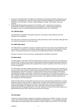 18709200-1 4
• Conditions of Subcontract for Construction for Building and Engineering Works Designed by the
Employer, First Edition 2011 (the 2011 sub-contract), primarily intended for use with the 1999
Red Book or the Pink Book. The 2011 edition followed an earlier, "test" edition of the sub-
contract.
• FIDIC Model Representative Agreement, First Edition, 2013, intended for use where a
professional consultant is appointing a local representative, outside of that professional
consultant's usual (or licensed) geographical operational area, the "Purple Book".
The 1999 Red Book
The Red Book is suitable for all projects where the main design responsibility lies with the
employer (or its engineer).
The work done is measured, and payment is made according to a bill of quantities, although there
is an option for payment on a lump sum basis.
The 1999 Yellow Book
The Yellow Book is suitable for all types of projects where the main design responsibility lies with
the contractor. In practice, the contractor's designs follow the employer's requirements. For that
reason, the testing procedures are usually more complicated than those in the Red Book.
Payment is made on a lump sum basis, usually against a schedule of payments.
The Silver Book
The Silver Book is intended for EPC (Engineering Procurement and Construction) arrangements.
Under an EPC contract, the contractor is responsible for all the processes and design required to
provide a fully equipped facility to the employer that is ready for operation at the "turn of a key": a
turnkey arrangement.
The Silver Book was also originally intended for use in privately funded projects (for example, for
use as a turnkey sub-contract in public private partnerships (PPP) or build operate transfer (BOT)
arrangements), where the employer or special purpose vehicle project company (SPV) takes
responsibility for design, construction, maintenance and operation of the facility for a period of
time. Whether the Silver Book will be used in future for these types of projects will depend on how
PPP and BOT projects are procured around the world. (For example, the Silver Book has not
been adopted in UK PPP projects.)
Under the Silver Book, the contractor assumes time and cost risks that are greater than it would
otherwise assume under the Red or Yellow Books, the upshot being that the contractor will price
these increased risks, leading to an increase in the contract sum, and may well also carry out
extensive due diligence to mitigate risk, which could delay contract execution. Despite this,
sponsors/funders will typically accept the “turn-key” approach, so they can limit their exposure to
additional time/money claims under the contract by the contractor.
The Pink Book
The launch of the Pink Book created much interest amongst users of FIDIC contracts. It is a new
version of the FIDIC Red Book called the "MDB Harmonised Edition". It was originally published
in May 2005 and revised editions were published in March 2006 and June 2010. It is to be used
 