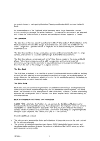 18709200-1 5
on projects funded by participating Multilateral Development Banks (MDB), such as the World
Bank.
An important feature of the Pink Book is that borrowers are no longer free to alter contract
conditions through the use of "Particular Conditions". Country-specific requirements are now dealt
with through the "Contract Data", a renamed and partially restructured "Appendix to Tender".
The Gold Book
The Gold Book is the most recently published form of the "FIDIC rainbow". The First Edition of the
FIDIC Conditions of Contract for Design, Build and Operate (also called the "Gold Book", the
"FIDIC Design-Build-Operate Contract" or simply the "FIDIC DBO Contract") was published in
September 2008.
The Gold Book combines design, construction, operation and maintenance of a plant in a single
contract, and is drafted to be used in DBO (Design, Build and Operate) scenarios.
The Gold Book adopts a similar approach to the Yellow Book in respect of the design and build
phase. Following commissioning testing, a 20 year operation and maintenance period
commences, during which the contractor is required to achieve various operational targets and
then return the plant to the employer in an agreed condition.
The Blue Book
The Blue Book is designed to be used for all types of dredging and reclamation work and ancillary
construction, with a variety of administrative arrangements. As drafted, the employer designs the
project. However, the parties may adapt this form so that it is suitable for contracts that include, or
wholly comprise, contractor-designed works.
The White Book
FIDIC also produces contracts or agreements for use between an employer and its professional
consultant (such as an architect or engineer), and for use between consulting firms. The "White
Book", first published in 1998, was updated in 2006 (4th Edition). However, it is often amended by
employer and funder parties from its standard form, which is felt to be too “consultant-friendly” for
non-amended use.
FIDIC Conditions of Subcontract for Construction
In 2009, FIDIC published a "test" edition of a sub-contract, the Conditions of Subcontract for
Construction for Building and Engineering Works Designed by the Employer, which was primarily
intended for use with the 1999 Red Book or the Pink Book. FIDIC then followed that test sub-
contract with the "Conditions of Subcontract for Construction for Building and Engineering Works
Designed by the Employer, First Edition 2011" (the 2011 sub-contract).
Under the 2011 sub-contract:
• The sub-contractor assumes the duties and obligations of the contractor under the main contract
for the sub-contract works.
• The payment terms include pay-when-paid clauses. FIDIC has included guidance notes and
sample particular conditions, to assist the parties in jurisdictions, like the UK, where pay-when-
paid clauses are unenforceable.
 