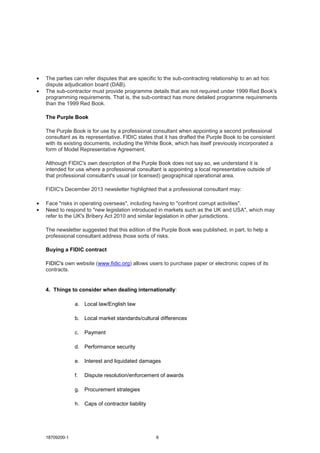 18709200-1 6
• The parties can refer disputes that are specific to the sub-contracting relationship to an ad hoc
dispute adjudication board (DAB).
• The sub-contractor must provide programme details that are not required under 1999 Red Book's
programming requirements. That is, the sub-contract has more detailed programme requirements
than the 1999 Red Book.
The Purple Book
The Purple Book is for use by a professional consultant when appointing a second professional
consultant as its representative. FIDIC states that it has drafted the Purple Book to be consistent
with its existing documents, including the White Book, which has itself previously incorporated a
form of Model Representative Agreement.
Although FIDIC's own description of the Purple Book does not say so, we understand it is
intended for use where a professional consultant is appointing a local representative outside of
that professional consultant's usual (or licensed) geographical operational area.
FIDIC's December 2013 newsletter highlighted that a professional consultant may:
• Face "risks in operating overseas", including having to "confront corrupt activities".
• Need to respond to "new legislation introduced in markets such as the UK and USA", which may
refer to the UK's Bribery Act 2010 and similar legislation in other jurisdictions.
The newsletter suggested that this edition of the Purple Book was published, in part, to help a
professional consultant address those sorts of risks.
Buying a FIDIC contract
FIDIC's own website (www.fidic.org) allows users to purchase paper or electronic copies of its
contracts.
4. Things to consider when dealing internationally:
a. Local law/English law
b. Local market standards/cultural differences
c. Payment
d. Performance security
e. Interest and liquidated damages
f. Dispute resolution/enforcement of awards
g. Procurement strategies
h. Caps of contractor liability
 