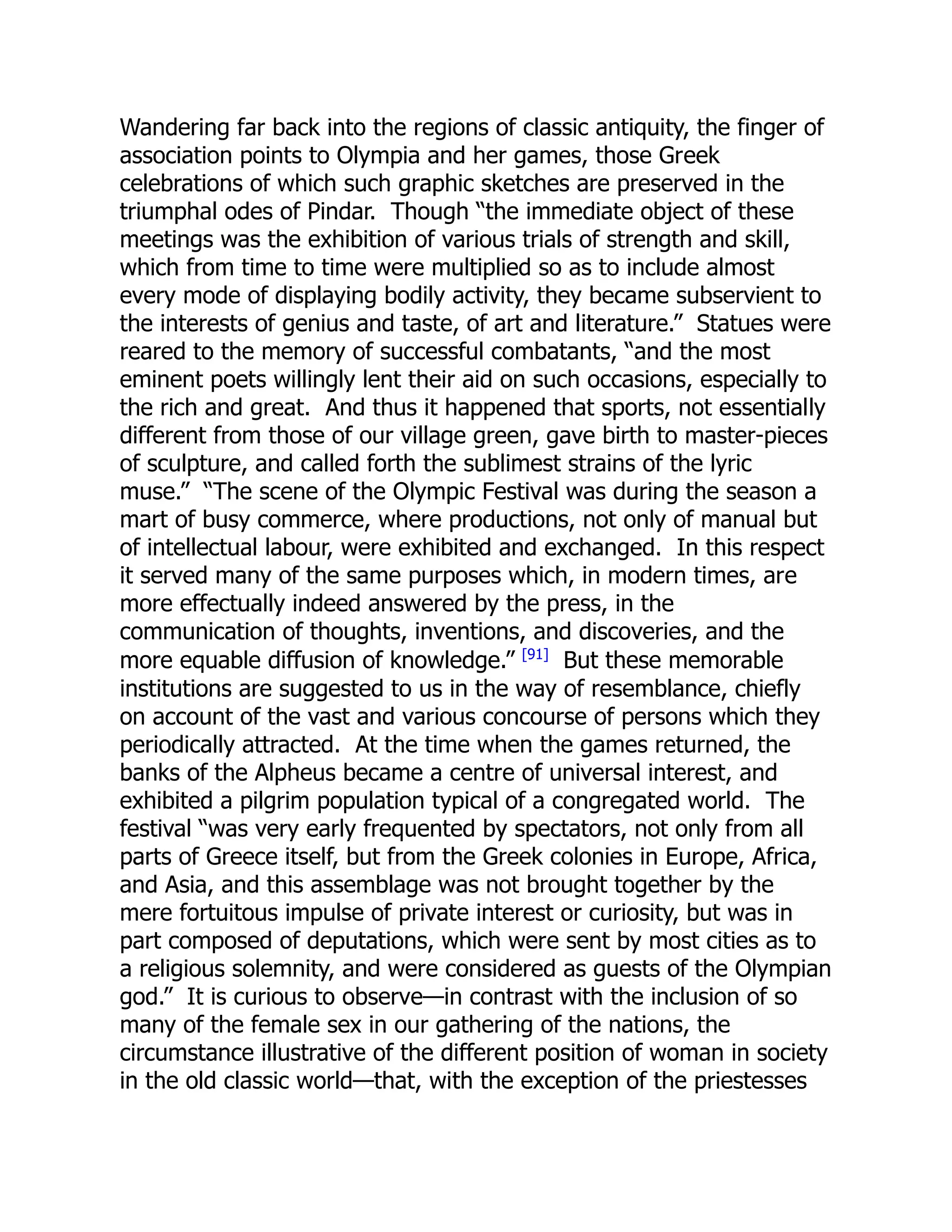 Wandering far back into the regions of classic antiquity, the finger of
association points to Olympia and her games, those Greek
celebrations of which such graphic sketches are preserved in the
triumphal odes of Pindar. Though “the immediate object of these
meetings was the exhibition of various trials of strength and skill,
which from time to time were multiplied so as to include almost
every mode of displaying bodily activity, they became subservient to
the interests of genius and taste, of art and literature.” Statues were
reared to the memory of successful combatants, “and the most
eminent poets willingly lent their aid on such occasions, especially to
the rich and great. And thus it happened that sports, not essentially
different from those of our village green, gave birth to master-pieces
of sculpture, and called forth the sublimest strains of the lyric
muse.” “The scene of the Olympic Festival was during the season a
mart of busy commerce, where productions, not only of manual but
of intellectual labour, were exhibited and exchanged. In this respect
it served many of the same purposes which, in modern times, are
more effectually indeed answered by the press, in the
communication of thoughts, inventions, and discoveries, and the
more equable diffusion of knowledge.” [91]
But these memorable
institutions are suggested to us in the way of resemblance, chiefly
on account of the vast and various concourse of persons which they
periodically attracted. At the time when the games returned, the
banks of the Alpheus became a centre of universal interest, and
exhibited a pilgrim population typical of a congregated world. The
festival “was very early frequented by spectators, not only from all
parts of Greece itself, but from the Greek colonies in Europe, Africa,
and Asia, and this assemblage was not brought together by the
mere fortuitous impulse of private interest or curiosity, but was in
part composed of deputations, which were sent by most cities as to
a religious solemnity, and were considered as guests of the Olympian
god.” It is curious to observe—in contrast with the inclusion of so
many of the female sex in our gathering of the nations, the
circumstance illustrative of the different position of woman in society
in the old classic world—that, with the exception of the priestesses
 