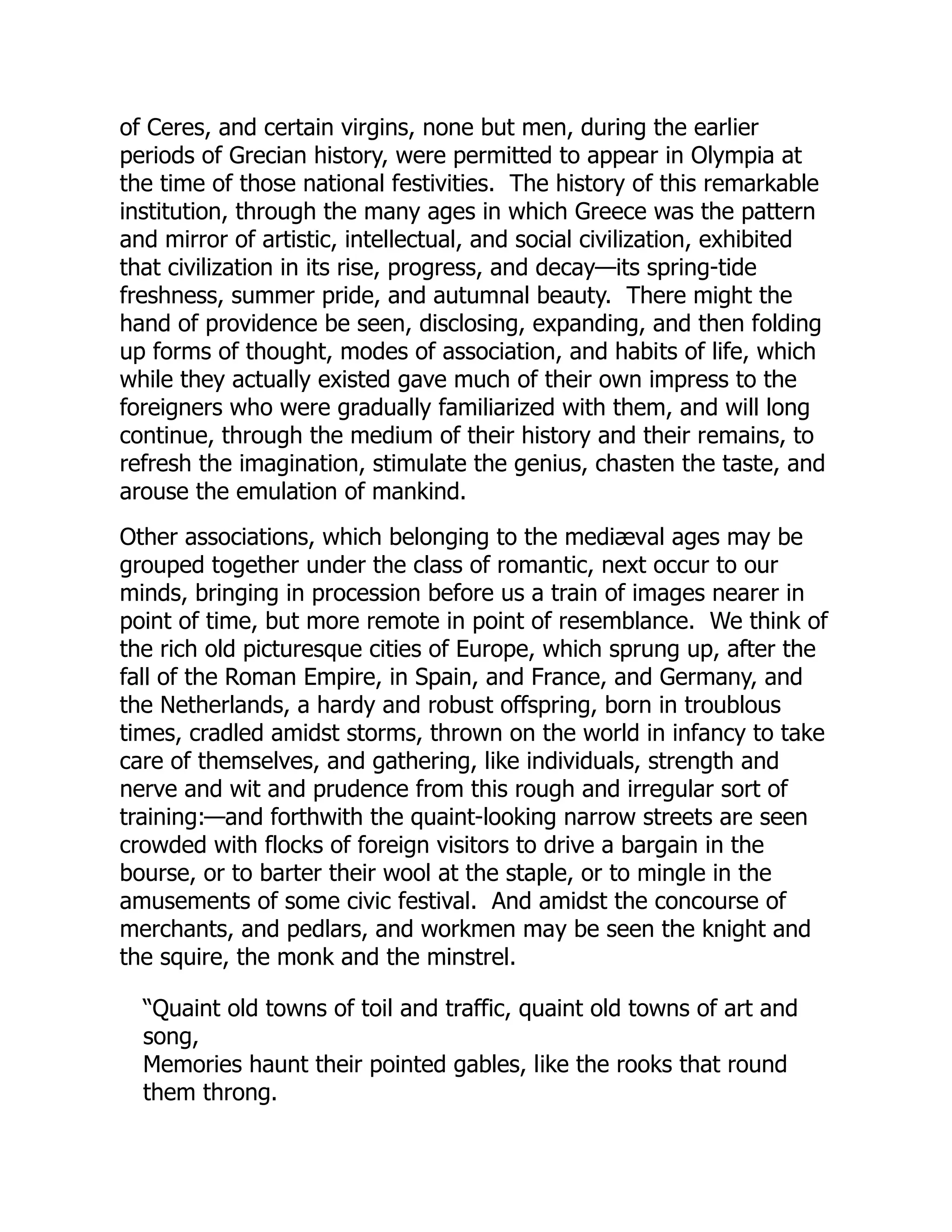 of Ceres, and certain virgins, none but men, during the earlier
periods of Grecian history, were permitted to appear in Olympia at
the time of those national festivities. The history of this remarkable
institution, through the many ages in which Greece was the pattern
and mirror of artistic, intellectual, and social civilization, exhibited
that civilization in its rise, progress, and decay—its spring-tide
freshness, summer pride, and autumnal beauty. There might the
hand of providence be seen, disclosing, expanding, and then folding
up forms of thought, modes of association, and habits of life, which
while they actually existed gave much of their own impress to the
foreigners who were gradually familiarized with them, and will long
continue, through the medium of their history and their remains, to
refresh the imagination, stimulate the genius, chasten the taste, and
arouse the emulation of mankind.
Other associations, which belonging to the mediæval ages may be
grouped together under the class of romantic, next occur to our
minds, bringing in procession before us a train of images nearer in
point of time, but more remote in point of resemblance. We think of
the rich old picturesque cities of Europe, which sprung up, after the
fall of the Roman Empire, in Spain, and France, and Germany, and
the Netherlands, a hardy and robust offspring, born in troublous
times, cradled amidst storms, thrown on the world in infancy to take
care of themselves, and gathering, like individuals, strength and
nerve and wit and prudence from this rough and irregular sort of
training:—and forthwith the quaint-looking narrow streets are seen
crowded with flocks of foreign visitors to drive a bargain in the
bourse, or to barter their wool at the staple, or to mingle in the
amusements of some civic festival. And amidst the concourse of
merchants, and pedlars, and workmen may be seen the knight and
the squire, the monk and the minstrel.
“Quaint old towns of toil and traffic, quaint old towns of art and
song,
Memories haunt their pointed gables, like the rooks that round
them throng.
 