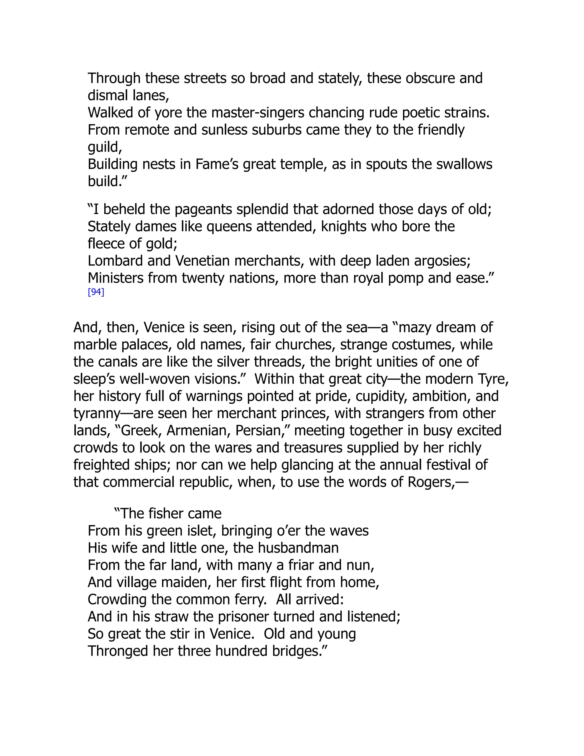 Through these streets so broad and stately, these obscure and
dismal lanes,
Walked of yore the master-singers chancing rude poetic strains.
From remote and sunless suburbs came they to the friendly
guild,
Building nests in Fame’s great temple, as in spouts the swallows
build.”
“I beheld the pageants splendid that adorned those days of old;
Stately dames like queens attended, knights who bore the
fleece of gold;
Lombard and Venetian merchants, with deep laden argosies;
Ministers from twenty nations, more than royal pomp and ease.”
[94]
And, then, Venice is seen, rising out of the sea—a “mazy dream of
marble palaces, old names, fair churches, strange costumes, while
the canals are like the silver threads, the bright unities of one of
sleep’s well-woven visions.” Within that great city—the modern Tyre,
her history full of warnings pointed at pride, cupidity, ambition, and
tyranny—are seen her merchant princes, with strangers from other
lands, “Greek, Armenian, Persian,” meeting together in busy excited
crowds to look on the wares and treasures supplied by her richly
freighted ships; nor can we help glancing at the annual festival of
that commercial republic, when, to use the words of Rogers,—
“The fisher came
From his green islet, bringing o’er the waves
His wife and little one, the husbandman
From the far land, with many a friar and nun,
And village maiden, her first flight from home,
Crowding the common ferry. All arrived:
And in his straw the prisoner turned and listened;
So great the stir in Venice. Old and young
Thronged her three hundred bridges.”
 