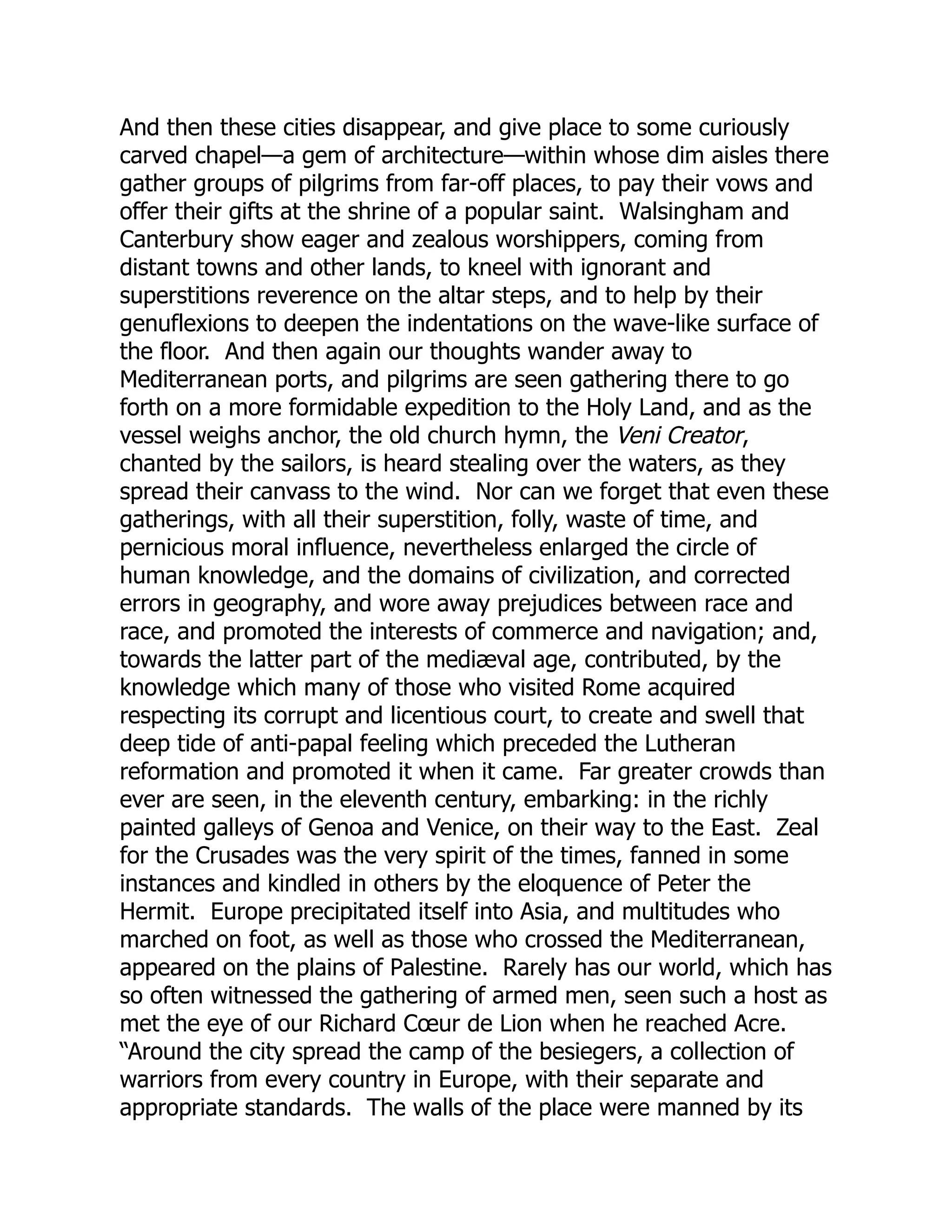And then these cities disappear, and give place to some curiously
carved chapel—a gem of architecture—within whose dim aisles there
gather groups of pilgrims from far-off places, to pay their vows and
offer their gifts at the shrine of a popular saint. Walsingham and
Canterbury show eager and zealous worshippers, coming from
distant towns and other lands, to kneel with ignorant and
superstitions reverence on the altar steps, and to help by their
genuflexions to deepen the indentations on the wave-like surface of
the floor. And then again our thoughts wander away to
Mediterranean ports, and pilgrims are seen gathering there to go
forth on a more formidable expedition to the Holy Land, and as the
vessel weighs anchor, the old church hymn, the Veni Creator,
chanted by the sailors, is heard stealing over the waters, as they
spread their canvass to the wind. Nor can we forget that even these
gatherings, with all their superstition, folly, waste of time, and
pernicious moral influence, nevertheless enlarged the circle of
human knowledge, and the domains of civilization, and corrected
errors in geography, and wore away prejudices between race and
race, and promoted the interests of commerce and navigation; and,
towards the latter part of the mediæval age, contributed, by the
knowledge which many of those who visited Rome acquired
respecting its corrupt and licentious court, to create and swell that
deep tide of anti-papal feeling which preceded the Lutheran
reformation and promoted it when it came. Far greater crowds than
ever are seen, in the eleventh century, embarking: in the richly
painted galleys of Genoa and Venice, on their way to the East. Zeal
for the Crusades was the very spirit of the times, fanned in some
instances and kindled in others by the eloquence of Peter the
Hermit. Europe precipitated itself into Asia, and multitudes who
marched on foot, as well as those who crossed the Mediterranean,
appeared on the plains of Palestine. Rarely has our world, which has
so often witnessed the gathering of armed men, seen such a host as
met the eye of our Richard Cœur de Lion when he reached Acre.
“Around the city spread the camp of the besiegers, a collection of
warriors from every country in Europe, with their separate and
appropriate standards. The walls of the place were manned by its
 