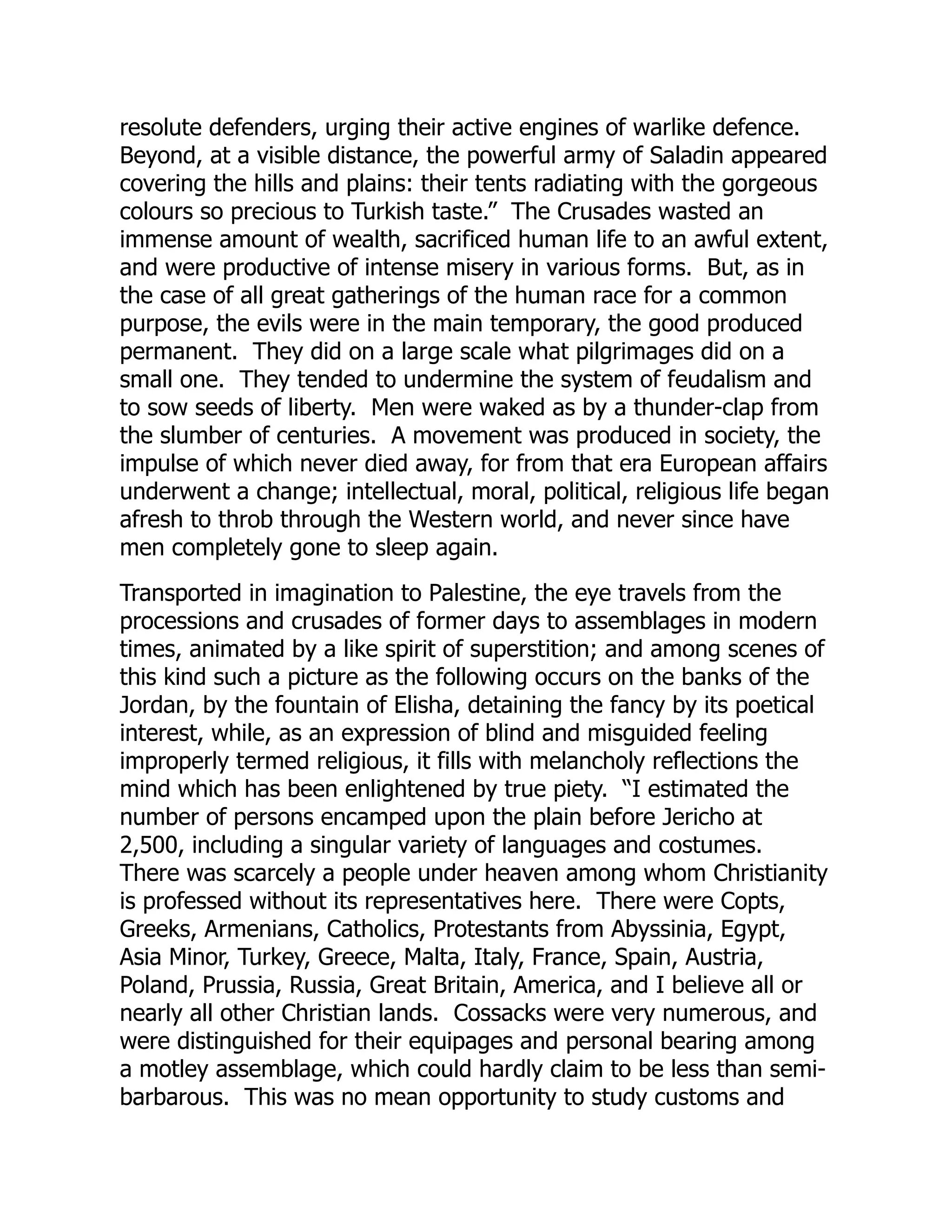 resolute defenders, urging their active engines of warlike defence.
Beyond, at a visible distance, the powerful army of Saladin appeared
covering the hills and plains: their tents radiating with the gorgeous
colours so precious to Turkish taste.” The Crusades wasted an
immense amount of wealth, sacrificed human life to an awful extent,
and were productive of intense misery in various forms. But, as in
the case of all great gatherings of the human race for a common
purpose, the evils were in the main temporary, the good produced
permanent. They did on a large scale what pilgrimages did on a
small one. They tended to undermine the system of feudalism and
to sow seeds of liberty. Men were waked as by a thunder-clap from
the slumber of centuries. A movement was produced in society, the
impulse of which never died away, for from that era European affairs
underwent a change; intellectual, moral, political, religious life began
afresh to throb through the Western world, and never since have
men completely gone to sleep again.
Transported in imagination to Palestine, the eye travels from the
processions and crusades of former days to assemblages in modern
times, animated by a like spirit of superstition; and among scenes of
this kind such a picture as the following occurs on the banks of the
Jordan, by the fountain of Elisha, detaining the fancy by its poetical
interest, while, as an expression of blind and misguided feeling
improperly termed religious, it fills with melancholy reflections the
mind which has been enlightened by true piety. “I estimated the
number of persons encamped upon the plain before Jericho at
2,500, including a singular variety of languages and costumes.
There was scarcely a people under heaven among whom Christianity
is professed without its representatives here. There were Copts,
Greeks, Armenians, Catholics, Protestants from Abyssinia, Egypt,
Asia Minor, Turkey, Greece, Malta, Italy, France, Spain, Austria,
Poland, Prussia, Russia, Great Britain, America, and I believe all or
nearly all other Christian lands. Cossacks were very numerous, and
were distinguished for their equipages and personal bearing among
a motley assemblage, which could hardly claim to be less than semi-
barbarous. This was no mean opportunity to study customs and
 