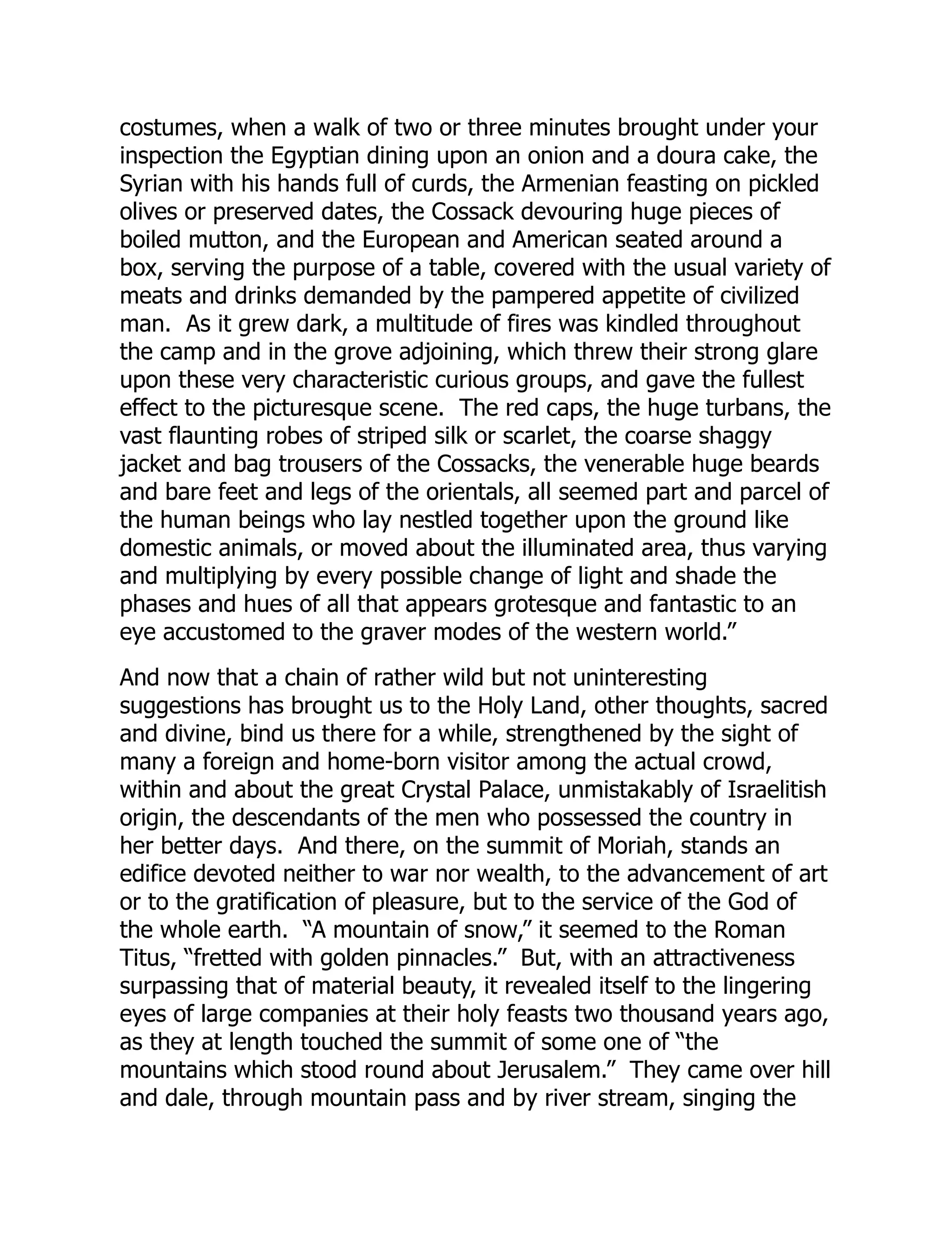 costumes, when a walk of two or three minutes brought under your
inspection the Egyptian dining upon an onion and a doura cake, the
Syrian with his hands full of curds, the Armenian feasting on pickled
olives or preserved dates, the Cossack devouring huge pieces of
boiled mutton, and the European and American seated around a
box, serving the purpose of a table, covered with the usual variety of
meats and drinks demanded by the pampered appetite of civilized
man. As it grew dark, a multitude of fires was kindled throughout
the camp and in the grove adjoining, which threw their strong glare
upon these very characteristic curious groups, and gave the fullest
effect to the picturesque scene. The red caps, the huge turbans, the
vast flaunting robes of striped silk or scarlet, the coarse shaggy
jacket and bag trousers of the Cossacks, the venerable huge beards
and bare feet and legs of the orientals, all seemed part and parcel of
the human beings who lay nestled together upon the ground like
domestic animals, or moved about the illuminated area, thus varying
and multiplying by every possible change of light and shade the
phases and hues of all that appears grotesque and fantastic to an
eye accustomed to the graver modes of the western world.”
And now that a chain of rather wild but not uninteresting
suggestions has brought us to the Holy Land, other thoughts, sacred
and divine, bind us there for a while, strengthened by the sight of
many a foreign and home-born visitor among the actual crowd,
within and about the great Crystal Palace, unmistakably of Israelitish
origin, the descendants of the men who possessed the country in
her better days. And there, on the summit of Moriah, stands an
edifice devoted neither to war nor wealth, to the advancement of art
or to the gratification of pleasure, but to the service of the God of
the whole earth. “A mountain of snow,” it seemed to the Roman
Titus, “fretted with golden pinnacles.” But, with an attractiveness
surpassing that of material beauty, it revealed itself to the lingering
eyes of large companies at their holy feasts two thousand years ago,
as they at length touched the summit of some one of “the
mountains which stood round about Jerusalem.” They came over hill
and dale, through mountain pass and by river stream, singing the
 