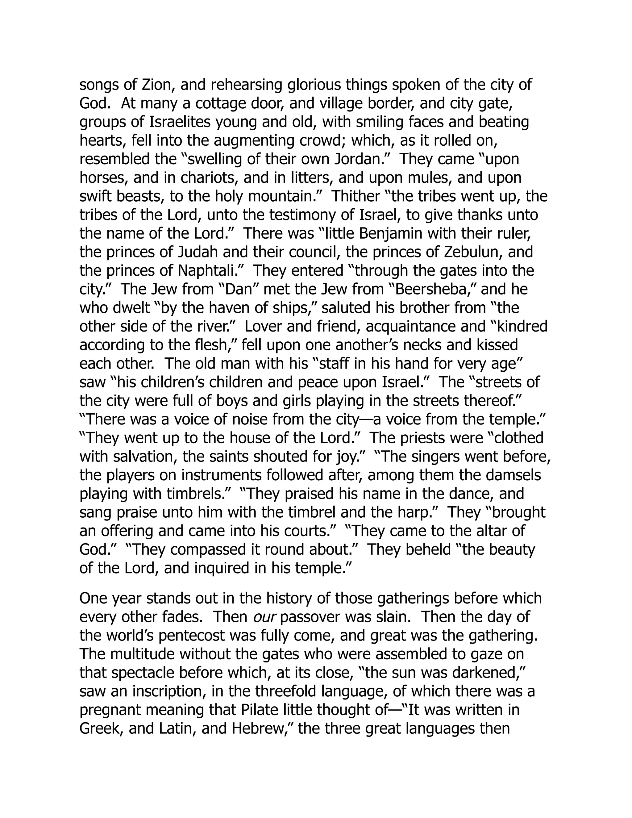 songs of Zion, and rehearsing glorious things spoken of the city of
God. At many a cottage door, and village border, and city gate,
groups of Israelites young and old, with smiling faces and beating
hearts, fell into the augmenting crowd; which, as it rolled on,
resembled the “swelling of their own Jordan.” They came “upon
horses, and in chariots, and in litters, and upon mules, and upon
swift beasts, to the holy mountain.” Thither “the tribes went up, the
tribes of the Lord, unto the testimony of Israel, to give thanks unto
the name of the Lord.” There was “little Benjamin with their ruler,
the princes of Judah and their council, the princes of Zebulun, and
the princes of Naphtali.” They entered “through the gates into the
city.” The Jew from “Dan” met the Jew from “Beersheba,” and he
who dwelt “by the haven of ships,” saluted his brother from “the
other side of the river.” Lover and friend, acquaintance and “kindred
according to the flesh,” fell upon one another’s necks and kissed
each other. The old man with his “staff in his hand for very age”
saw “his children’s children and peace upon Israel.” The “streets of
the city were full of boys and girls playing in the streets thereof.”
“There was a voice of noise from the city—a voice from the temple.”
“They went up to the house of the Lord.” The priests were “clothed
with salvation, the saints shouted for joy.” “The singers went before,
the players on instruments followed after, among them the damsels
playing with timbrels.” “They praised his name in the dance, and
sang praise unto him with the timbrel and the harp.” They “brought
an offering and came into his courts.” “They came to the altar of
God.” “They compassed it round about.” They beheld “the beauty
of the Lord, and inquired in his temple.”
One year stands out in the history of those gatherings before which
every other fades. Then our passover was slain. Then the day of
the world’s pentecost was fully come, and great was the gathering.
The multitude without the gates who were assembled to gaze on
that spectacle before which, at its close, “the sun was darkened,”
saw an inscription, in the threefold language, of which there was a
pregnant meaning that Pilate little thought of—“It was written in
Greek, and Latin, and Hebrew,” the three great languages then
 