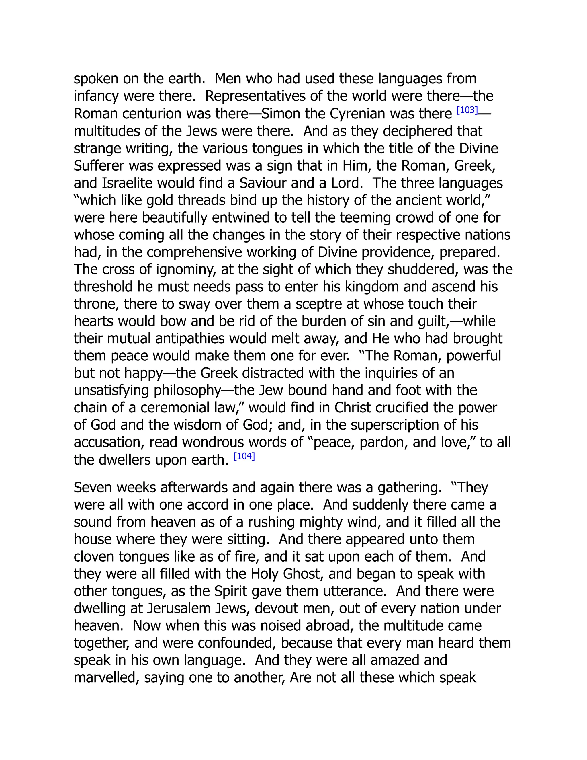 spoken on the earth. Men who had used these languages from
infancy were there. Representatives of the world were there—the
Roman centurion was there—Simon the Cyrenian was there [103]
—
multitudes of the Jews were there. And as they deciphered that
strange writing, the various tongues in which the title of the Divine
Sufferer was expressed was a sign that in Him, the Roman, Greek,
and Israelite would find a Saviour and a Lord. The three languages
“which like gold threads bind up the history of the ancient world,”
were here beautifully entwined to tell the teeming crowd of one for
whose coming all the changes in the story of their respective nations
had, in the comprehensive working of Divine providence, prepared.
The cross of ignominy, at the sight of which they shuddered, was the
threshold he must needs pass to enter his kingdom and ascend his
throne, there to sway over them a sceptre at whose touch their
hearts would bow and be rid of the burden of sin and guilt,—while
their mutual antipathies would melt away, and He who had brought
them peace would make them one for ever. “The Roman, powerful
but not happy—the Greek distracted with the inquiries of an
unsatisfying philosophy—the Jew bound hand and foot with the
chain of a ceremonial law,” would find in Christ crucified the power
of God and the wisdom of God; and, in the superscription of his
accusation, read wondrous words of “peace, pardon, and love,” to all
the dwellers upon earth. [104]
Seven weeks afterwards and again there was a gathering. “They
were all with one accord in one place. And suddenly there came a
sound from heaven as of a rushing mighty wind, and it filled all the
house where they were sitting. And there appeared unto them
cloven tongues like as of fire, and it sat upon each of them. And
they were all filled with the Holy Ghost, and began to speak with
other tongues, as the Spirit gave them utterance. And there were
dwelling at Jerusalem Jews, devout men, out of every nation under
heaven. Now when this was noised abroad, the multitude came
together, and were confounded, because that every man heard them
speak in his own language. And they were all amazed and
marvelled, saying one to another, Are not all these which speak
 