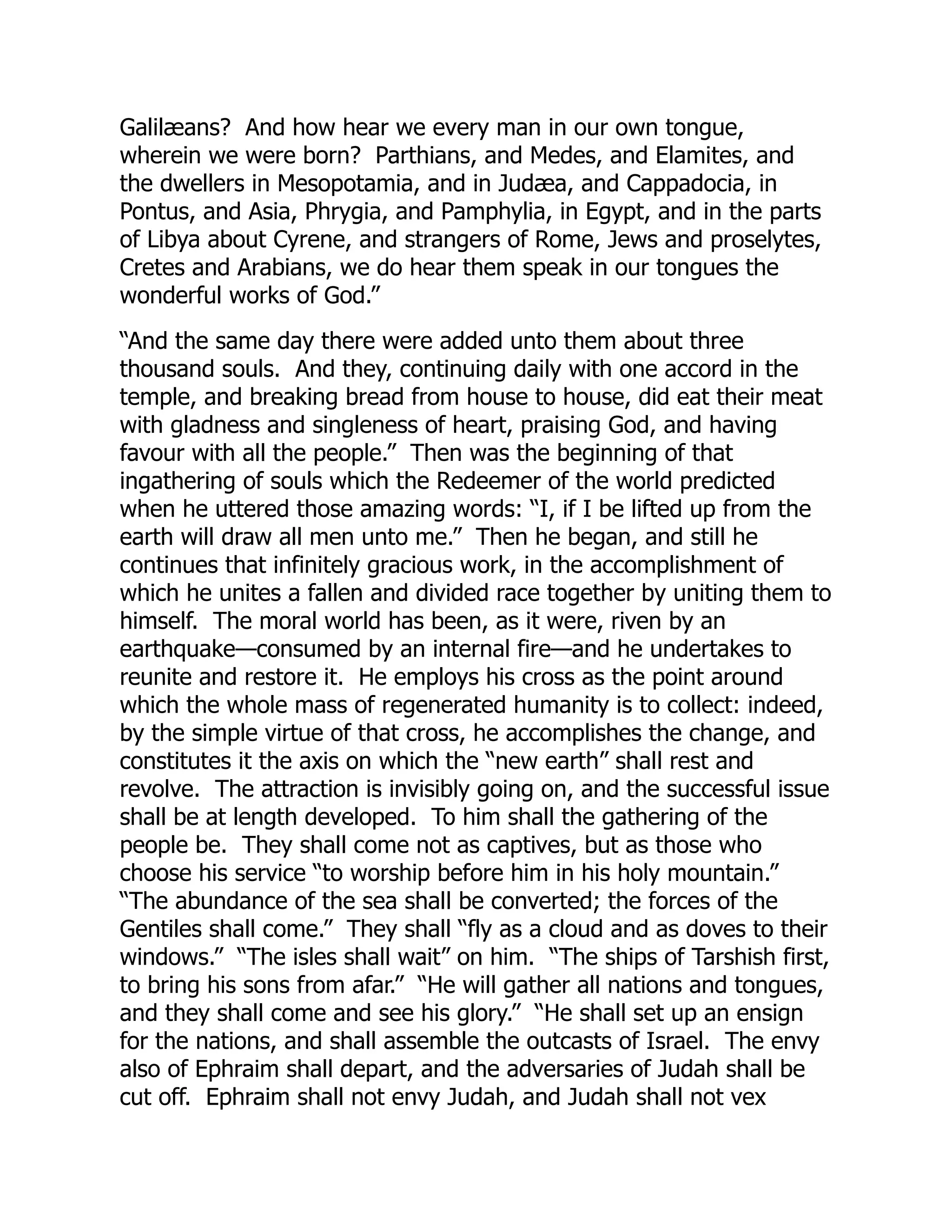 Galilæans? And how hear we every man in our own tongue,
wherein we were born? Parthians, and Medes, and Elamites, and
the dwellers in Mesopotamia, and in Judæa, and Cappadocia, in
Pontus, and Asia, Phrygia, and Pamphylia, in Egypt, and in the parts
of Libya about Cyrene, and strangers of Rome, Jews and proselytes,
Cretes and Arabians, we do hear them speak in our tongues the
wonderful works of God.”
“And the same day there were added unto them about three
thousand souls. And they, continuing daily with one accord in the
temple, and breaking bread from house to house, did eat their meat
with gladness and singleness of heart, praising God, and having
favour with all the people.” Then was the beginning of that
ingathering of souls which the Redeemer of the world predicted
when he uttered those amazing words: “I, if I be lifted up from the
earth will draw all men unto me.” Then he began, and still he
continues that infinitely gracious work, in the accomplishment of
which he unites a fallen and divided race together by uniting them to
himself. The moral world has been, as it were, riven by an
earthquake—consumed by an internal fire—and he undertakes to
reunite and restore it. He employs his cross as the point around
which the whole mass of regenerated humanity is to collect: indeed,
by the simple virtue of that cross, he accomplishes the change, and
constitutes it the axis on which the “new earth” shall rest and
revolve. The attraction is invisibly going on, and the successful issue
shall be at length developed. To him shall the gathering of the
people be. They shall come not as captives, but as those who
choose his service “to worship before him in his holy mountain.”
“The abundance of the sea shall be converted; the forces of the
Gentiles shall come.” They shall “fly as a cloud and as doves to their
windows.” “The isles shall wait” on him. “The ships of Tarshish first,
to bring his sons from afar.” “He will gather all nations and tongues,
and they shall come and see his glory.” “He shall set up an ensign
for the nations, and shall assemble the outcasts of Israel. The envy
also of Ephraim shall depart, and the adversaries of Judah shall be
cut off. Ephraim shall not envy Judah, and Judah shall not vex
 
