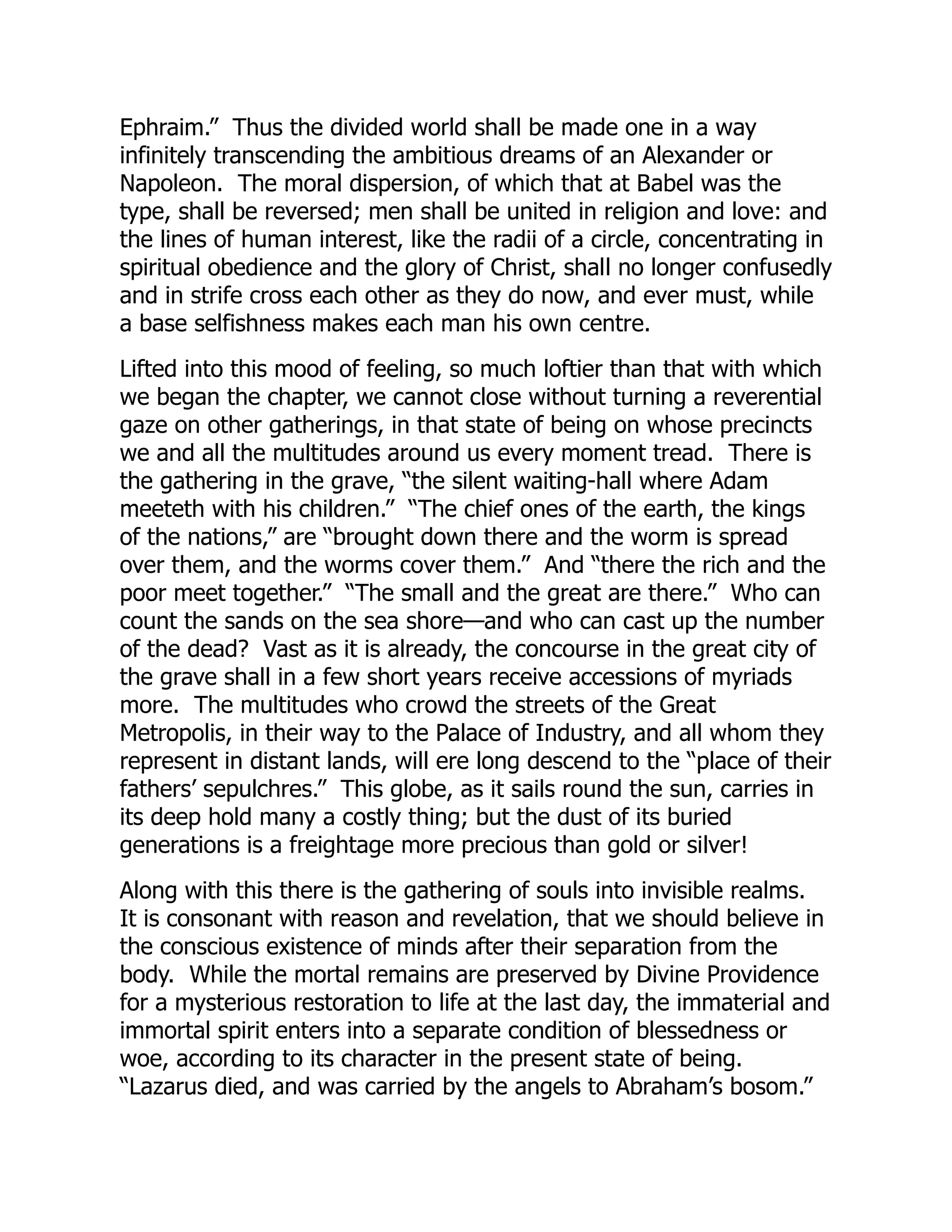 Ephraim.” Thus the divided world shall be made one in a way
infinitely transcending the ambitious dreams of an Alexander or
Napoleon. The moral dispersion, of which that at Babel was the
type, shall be reversed; men shall be united in religion and love: and
the lines of human interest, like the radii of a circle, concentrating in
spiritual obedience and the glory of Christ, shall no longer confusedly
and in strife cross each other as they do now, and ever must, while
a base selfishness makes each man his own centre.
Lifted into this mood of feeling, so much loftier than that with which
we began the chapter, we cannot close without turning a reverential
gaze on other gatherings, in that state of being on whose precincts
we and all the multitudes around us every moment tread. There is
the gathering in the grave, “the silent waiting-hall where Adam
meeteth with his children.” “The chief ones of the earth, the kings
of the nations,” are “brought down there and the worm is spread
over them, and the worms cover them.” And “there the rich and the
poor meet together.” “The small and the great are there.” Who can
count the sands on the sea shore—and who can cast up the number
of the dead? Vast as it is already, the concourse in the great city of
the grave shall in a few short years receive accessions of myriads
more. The multitudes who crowd the streets of the Great
Metropolis, in their way to the Palace of Industry, and all whom they
represent in distant lands, will ere long descend to the “place of their
fathers’ sepulchres.” This globe, as it sails round the sun, carries in
its deep hold many a costly thing; but the dust of its buried
generations is a freightage more precious than gold or silver!
Along with this there is the gathering of souls into invisible realms.
It is consonant with reason and revelation, that we should believe in
the conscious existence of minds after their separation from the
body. While the mortal remains are preserved by Divine Providence
for a mysterious restoration to life at the last day, the immaterial and
immortal spirit enters into a separate condition of blessedness or
woe, according to its character in the present state of being.
“Lazarus died, and was carried by the angels to Abraham’s bosom.”
 
