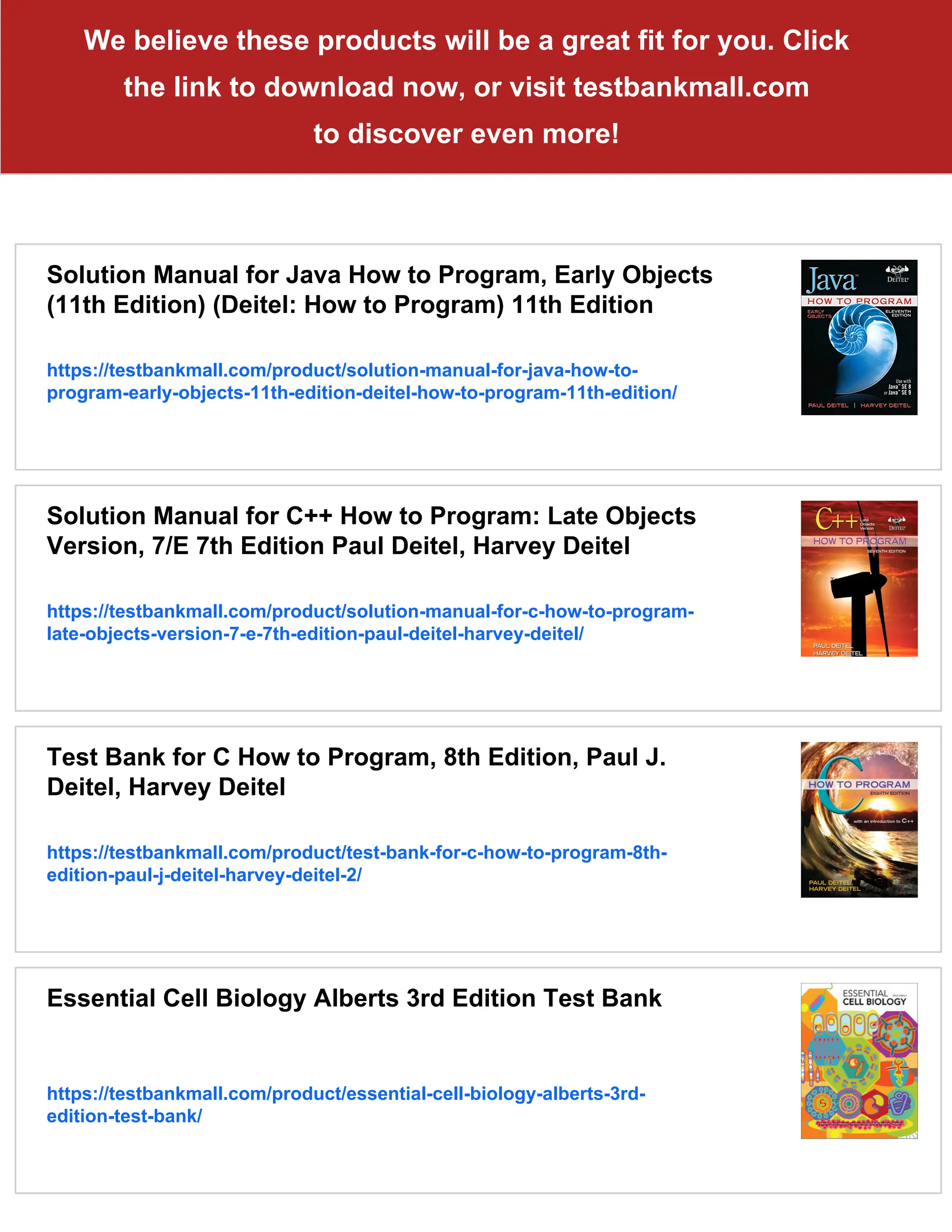 We believe these products will be a great fit for you. Click
the link to download now, or visit testbankmall.com
to discover even more!
Solution Manual for Java How to Program, Early Objects
(11th Edition) (Deitel: How to Program) 11th Edition
https://testbankmall.com/product/solution-manual-for-java-how-to-
program-early-objects-11th-edition-deitel-how-to-program-11th-edition/
Solution Manual for C++ How to Program: Late Objects
Version, 7/E 7th Edition Paul Deitel, Harvey Deitel
https://testbankmall.com/product/solution-manual-for-c-how-to-program-
late-objects-version-7-e-7th-edition-paul-deitel-harvey-deitel/
Test Bank for C How to Program, 8th Edition, Paul J.
Deitel, Harvey Deitel
https://testbankmall.com/product/test-bank-for-c-how-to-program-8th-
edition-paul-j-deitel-harvey-deitel-2/
Essential Cell Biology Alberts 3rd Edition Test Bank
https://testbankmall.com/product/essential-cell-biology-alberts-3rd-
edition-test-bank/
 