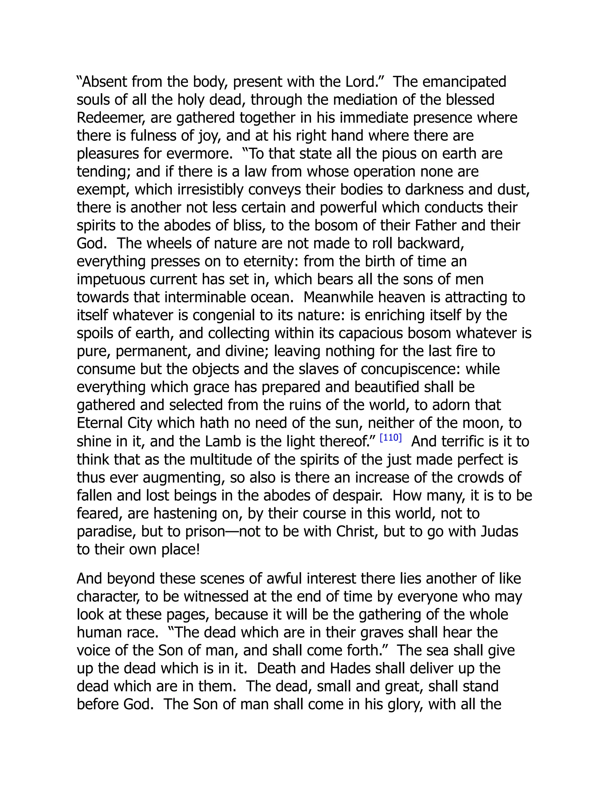 “Absent from the body, present with the Lord.” The emancipated
souls of all the holy dead, through the mediation of the blessed
Redeemer, are gathered together in his immediate presence where
there is fulness of joy, and at his right hand where there are
pleasures for evermore. “To that state all the pious on earth are
tending; and if there is a law from whose operation none are
exempt, which irresistibly conveys their bodies to darkness and dust,
there is another not less certain and powerful which conducts their
spirits to the abodes of bliss, to the bosom of their Father and their
God. The wheels of nature are not made to roll backward,
everything presses on to eternity: from the birth of time an
impetuous current has set in, which bears all the sons of men
towards that interminable ocean. Meanwhile heaven is attracting to
itself whatever is congenial to its nature: is enriching itself by the
spoils of earth, and collecting within its capacious bosom whatever is
pure, permanent, and divine; leaving nothing for the last fire to
consume but the objects and the slaves of concupiscence: while
everything which grace has prepared and beautified shall be
gathered and selected from the ruins of the world, to adorn that
Eternal City which hath no need of the sun, neither of the moon, to
shine in it, and the Lamb is the light thereof.” [110]
And terrific is it to
think that as the multitude of the spirits of the just made perfect is
thus ever augmenting, so also is there an increase of the crowds of
fallen and lost beings in the abodes of despair. How many, it is to be
feared, are hastening on, by their course in this world, not to
paradise, but to prison—not to be with Christ, but to go with Judas
to their own place!
And beyond these scenes of awful interest there lies another of like
character, to be witnessed at the end of time by everyone who may
look at these pages, because it will be the gathering of the whole
human race. “The dead which are in their graves shall hear the
voice of the Son of man, and shall come forth.” The sea shall give
up the dead which is in it. Death and Hades shall deliver up the
dead which are in them. The dead, small and great, shall stand
before God. The Son of man shall come in his glory, with all the
 