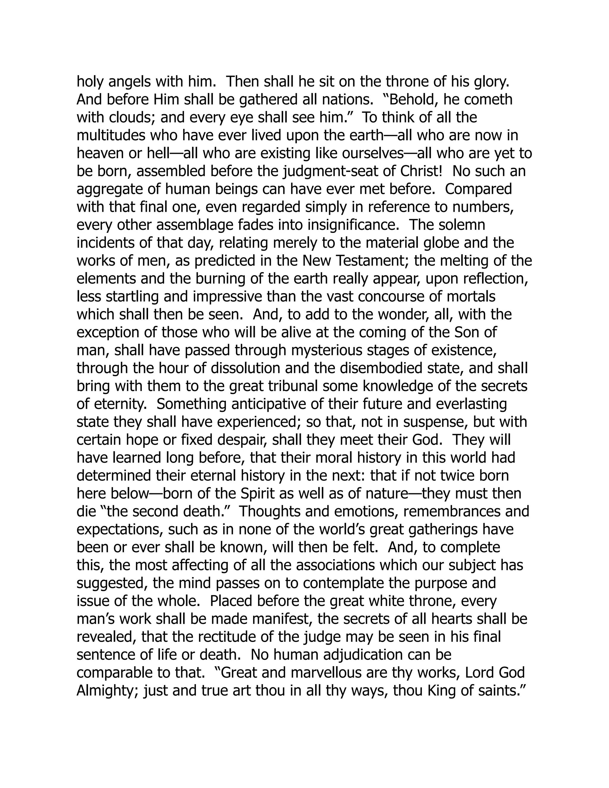 holy angels with him. Then shall he sit on the throne of his glory.
And before Him shall be gathered all nations. “Behold, he cometh
with clouds; and every eye shall see him.” To think of all the
multitudes who have ever lived upon the earth—all who are now in
heaven or hell—all who are existing like ourselves—all who are yet to
be born, assembled before the judgment-seat of Christ! No such an
aggregate of human beings can have ever met before. Compared
with that final one, even regarded simply in reference to numbers,
every other assemblage fades into insignificance. The solemn
incidents of that day, relating merely to the material globe and the
works of men, as predicted in the New Testament; the melting of the
elements and the burning of the earth really appear, upon reflection,
less startling and impressive than the vast concourse of mortals
which shall then be seen. And, to add to the wonder, all, with the
exception of those who will be alive at the coming of the Son of
man, shall have passed through mysterious stages of existence,
through the hour of dissolution and the disembodied state, and shall
bring with them to the great tribunal some knowledge of the secrets
of eternity. Something anticipative of their future and everlasting
state they shall have experienced; so that, not in suspense, but with
certain hope or fixed despair, shall they meet their God. They will
have learned long before, that their moral history in this world had
determined their eternal history in the next: that if not twice born
here below—born of the Spirit as well as of nature—they must then
die “the second death.” Thoughts and emotions, remembrances and
expectations, such as in none of the world’s great gatherings have
been or ever shall be known, will then be felt. And, to complete
this, the most affecting of all the associations which our subject has
suggested, the mind passes on to contemplate the purpose and
issue of the whole. Placed before the great white throne, every
man’s work shall be made manifest, the secrets of all hearts shall be
revealed, that the rectitude of the judge may be seen in his final
sentence of life or death. No human adjudication can be
comparable to that. “Great and marvellous are thy works, Lord God
Almighty; just and true art thou in all thy ways, thou King of saints.”
 