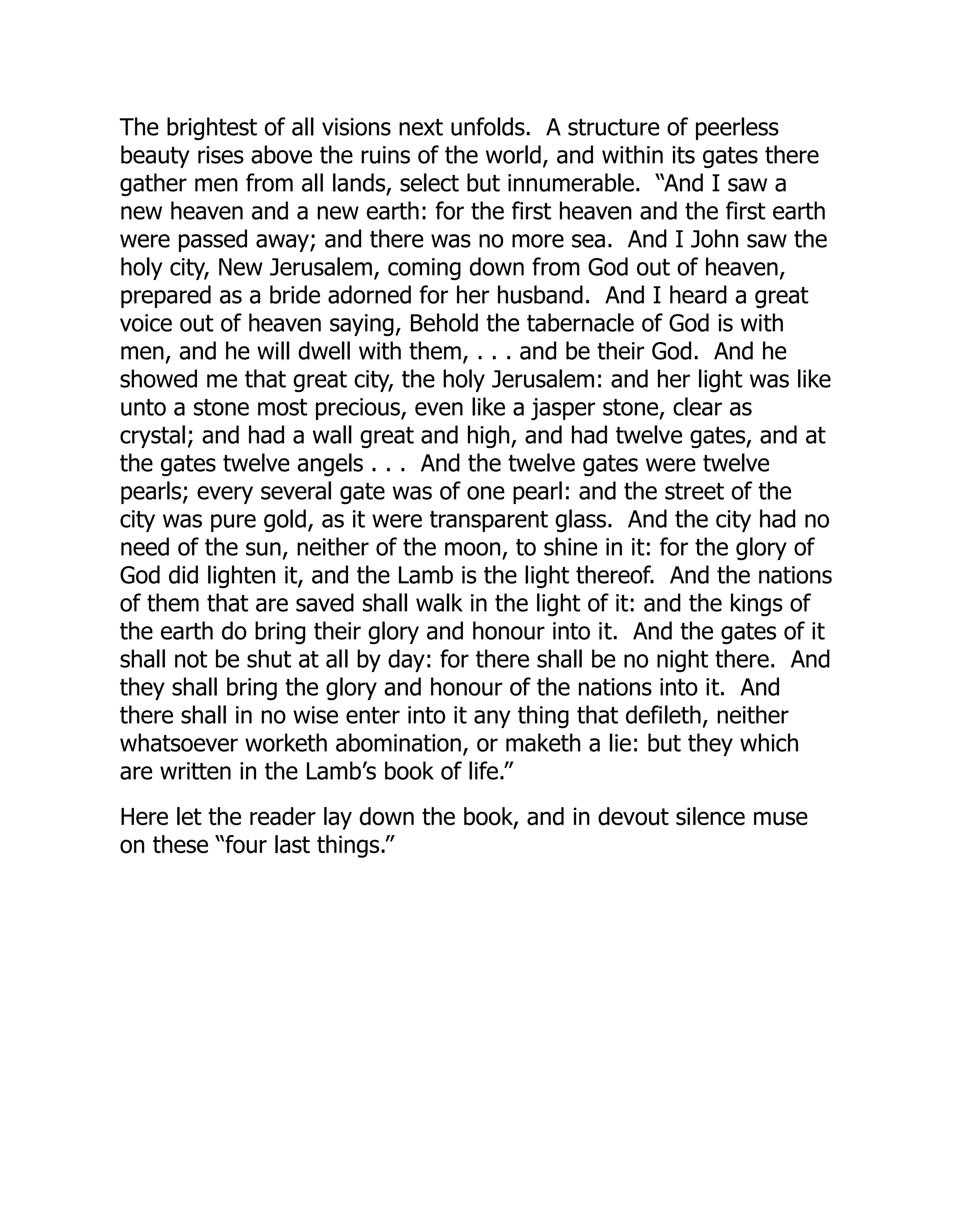The brightest of all visions next unfolds. A structure of peerless
beauty rises above the ruins of the world, and within its gates there
gather men from all lands, select but innumerable. “And I saw a
new heaven and a new earth: for the first heaven and the first earth
were passed away; and there was no more sea. And I John saw the
holy city, New Jerusalem, coming down from God out of heaven,
prepared as a bride adorned for her husband. And I heard a great
voice out of heaven saying, Behold the tabernacle of God is with
men, and he will dwell with them, . . . and be their God. And he
showed me that great city, the holy Jerusalem: and her light was like
unto a stone most precious, even like a jasper stone, clear as
crystal; and had a wall great and high, and had twelve gates, and at
the gates twelve angels . . . And the twelve gates were twelve
pearls; every several gate was of one pearl: and the street of the
city was pure gold, as it were transparent glass. And the city had no
need of the sun, neither of the moon, to shine in it: for the glory of
God did lighten it, and the Lamb is the light thereof. And the nations
of them that are saved shall walk in the light of it: and the kings of
the earth do bring their glory and honour into it. And the gates of it
shall not be shut at all by day: for there shall be no night there. And
they shall bring the glory and honour of the nations into it. And
there shall in no wise enter into it any thing that defileth, neither
whatsoever worketh abomination, or maketh a lie: but they which
are written in the Lamb’s book of life.”
Here let the reader lay down the book, and in devout silence muse
on these “four last things.”
 