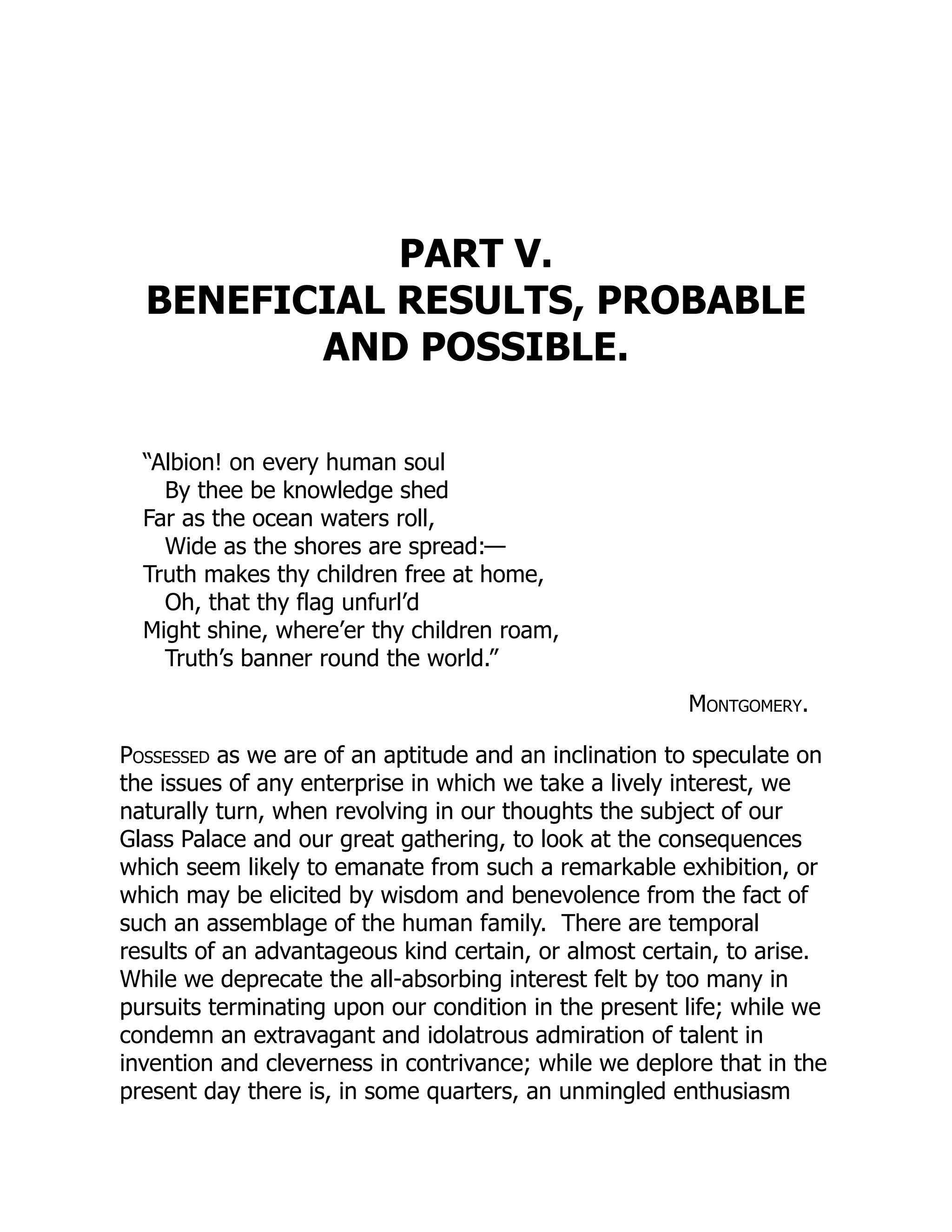 PART V.
BENEFICIAL RESULTS, PROBABLE
AND POSSIBLE.
“Albion! on every human soul
By thee be knowledge shed
Far as the ocean waters roll,
Wide as the shores are spread:—
Truth makes thy children free at home,
Oh, that thy flag unfurl’d
Might shine, where’er thy children roam,
Truth’s banner round the world.”
Montgomery.
Possessed as we are of an aptitude and an inclination to speculate on
the issues of any enterprise in which we take a lively interest, we
naturally turn, when revolving in our thoughts the subject of our
Glass Palace and our great gathering, to look at the consequences
which seem likely to emanate from such a remarkable exhibition, or
which may be elicited by wisdom and benevolence from the fact of
such an assemblage of the human family. There are temporal
results of an advantageous kind certain, or almost certain, to arise.
While we deprecate the all-absorbing interest felt by too many in
pursuits terminating upon our condition in the present life; while we
condemn an extravagant and idolatrous admiration of talent in
invention and cleverness in contrivance; while we deplore that in the
present day there is, in some quarters, an unmingled enthusiasm
 