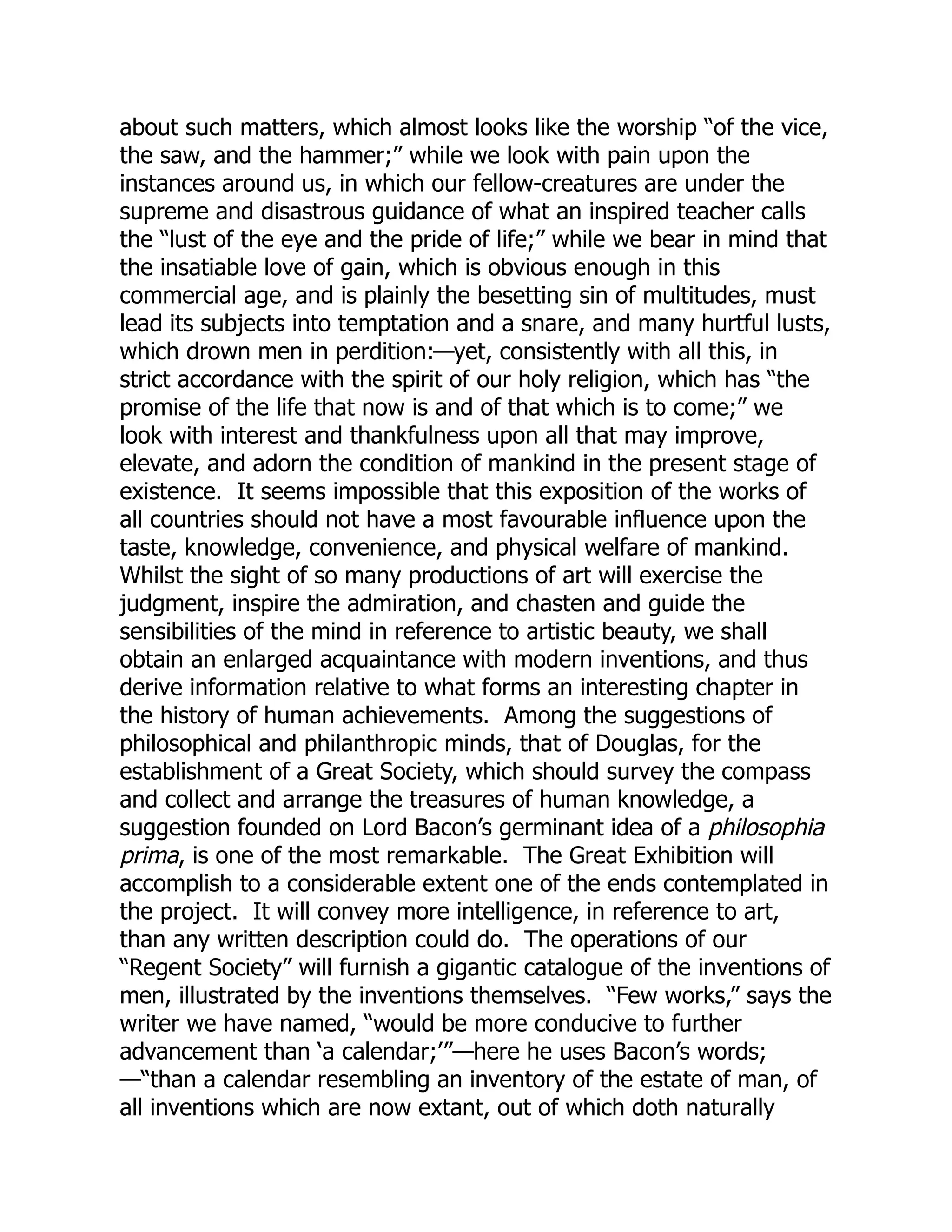 about such matters, which almost looks like the worship “of the vice,
the saw, and the hammer;” while we look with pain upon the
instances around us, in which our fellow-creatures are under the
supreme and disastrous guidance of what an inspired teacher calls
the “lust of the eye and the pride of life;” while we bear in mind that
the insatiable love of gain, which is obvious enough in this
commercial age, and is plainly the besetting sin of multitudes, must
lead its subjects into temptation and a snare, and many hurtful lusts,
which drown men in perdition:—yet, consistently with all this, in
strict accordance with the spirit of our holy religion, which has “the
promise of the life that now is and of that which is to come;” we
look with interest and thankfulness upon all that may improve,
elevate, and adorn the condition of mankind in the present stage of
existence. It seems impossible that this exposition of the works of
all countries should not have a most favourable influence upon the
taste, knowledge, convenience, and physical welfare of mankind.
Whilst the sight of so many productions of art will exercise the
judgment, inspire the admiration, and chasten and guide the
sensibilities of the mind in reference to artistic beauty, we shall
obtain an enlarged acquaintance with modern inventions, and thus
derive information relative to what forms an interesting chapter in
the history of human achievements. Among the suggestions of
philosophical and philanthropic minds, that of Douglas, for the
establishment of a Great Society, which should survey the compass
and collect and arrange the treasures of human knowledge, a
suggestion founded on Lord Bacon’s germinant idea of a philosophia
prima, is one of the most remarkable. The Great Exhibition will
accomplish to a considerable extent one of the ends contemplated in
the project. It will convey more intelligence, in reference to art,
than any written description could do. The operations of our
“Regent Society” will furnish a gigantic catalogue of the inventions of
men, illustrated by the inventions themselves. “Few works,” says the
writer we have named, “would be more conducive to further
advancement than ‘a calendar;’”—here he uses Bacon’s words;
—“than a calendar resembling an inventory of the estate of man, of
all inventions which are now extant, out of which doth naturally
 