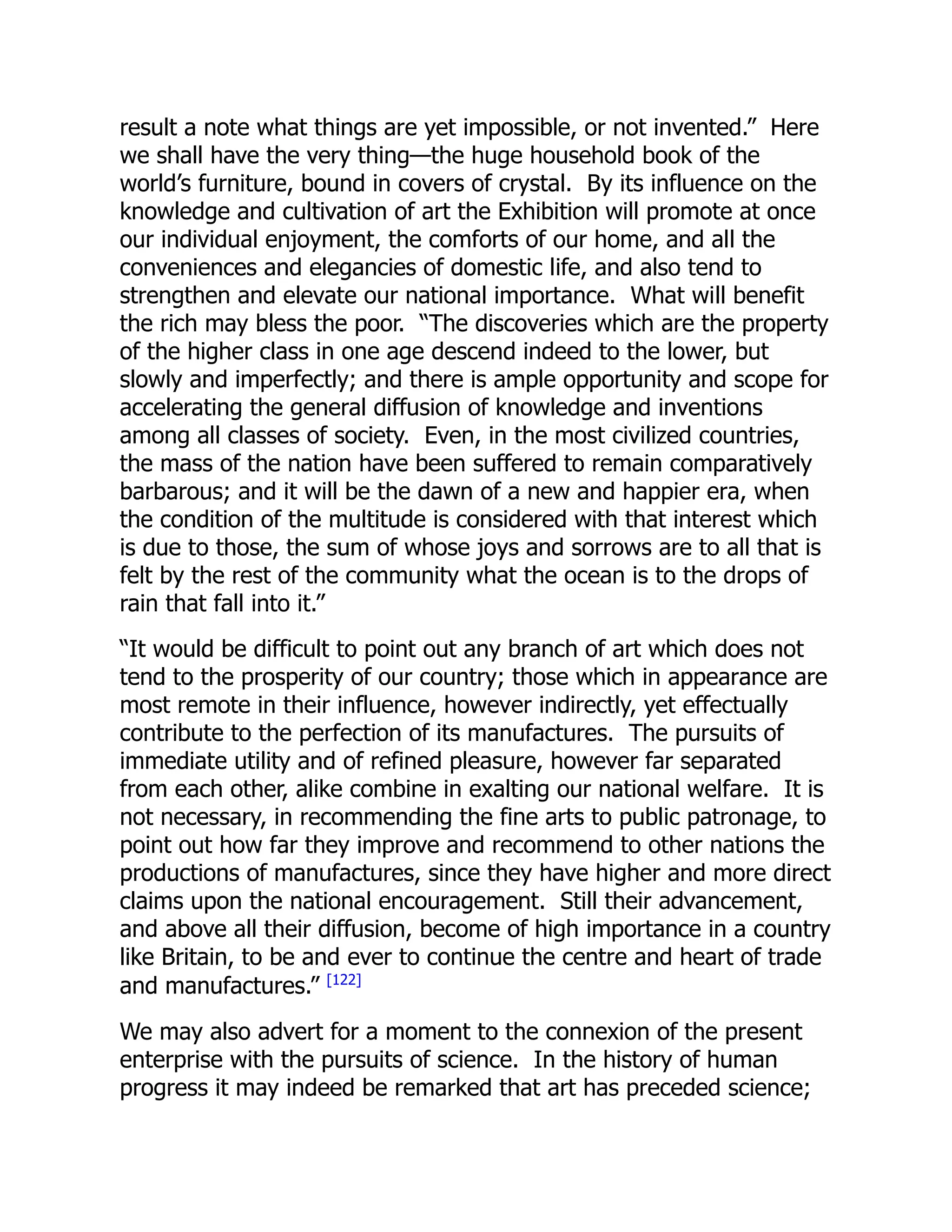 result a note what things are yet impossible, or not invented.” Here
we shall have the very thing—the huge household book of the
world’s furniture, bound in covers of crystal. By its influence on the
knowledge and cultivation of art the Exhibition will promote at once
our individual enjoyment, the comforts of our home, and all the
conveniences and elegancies of domestic life, and also tend to
strengthen and elevate our national importance. What will benefit
the rich may bless the poor. “The discoveries which are the property
of the higher class in one age descend indeed to the lower, but
slowly and imperfectly; and there is ample opportunity and scope for
accelerating the general diffusion of knowledge and inventions
among all classes of society. Even, in the most civilized countries,
the mass of the nation have been suffered to remain comparatively
barbarous; and it will be the dawn of a new and happier era, when
the condition of the multitude is considered with that interest which
is due to those, the sum of whose joys and sorrows are to all that is
felt by the rest of the community what the ocean is to the drops of
rain that fall into it.”
“It would be difficult to point out any branch of art which does not
tend to the prosperity of our country; those which in appearance are
most remote in their influence, however indirectly, yet effectually
contribute to the perfection of its manufactures. The pursuits of
immediate utility and of refined pleasure, however far separated
from each other, alike combine in exalting our national welfare. It is
not necessary, in recommending the fine arts to public patronage, to
point out how far they improve and recommend to other nations the
productions of manufactures, since they have higher and more direct
claims upon the national encouragement. Still their advancement,
and above all their diffusion, become of high importance in a country
like Britain, to be and ever to continue the centre and heart of trade
and manufactures.” [122]
We may also advert for a moment to the connexion of the present
enterprise with the pursuits of science. In the history of human
progress it may indeed be remarked that art has preceded science;
 