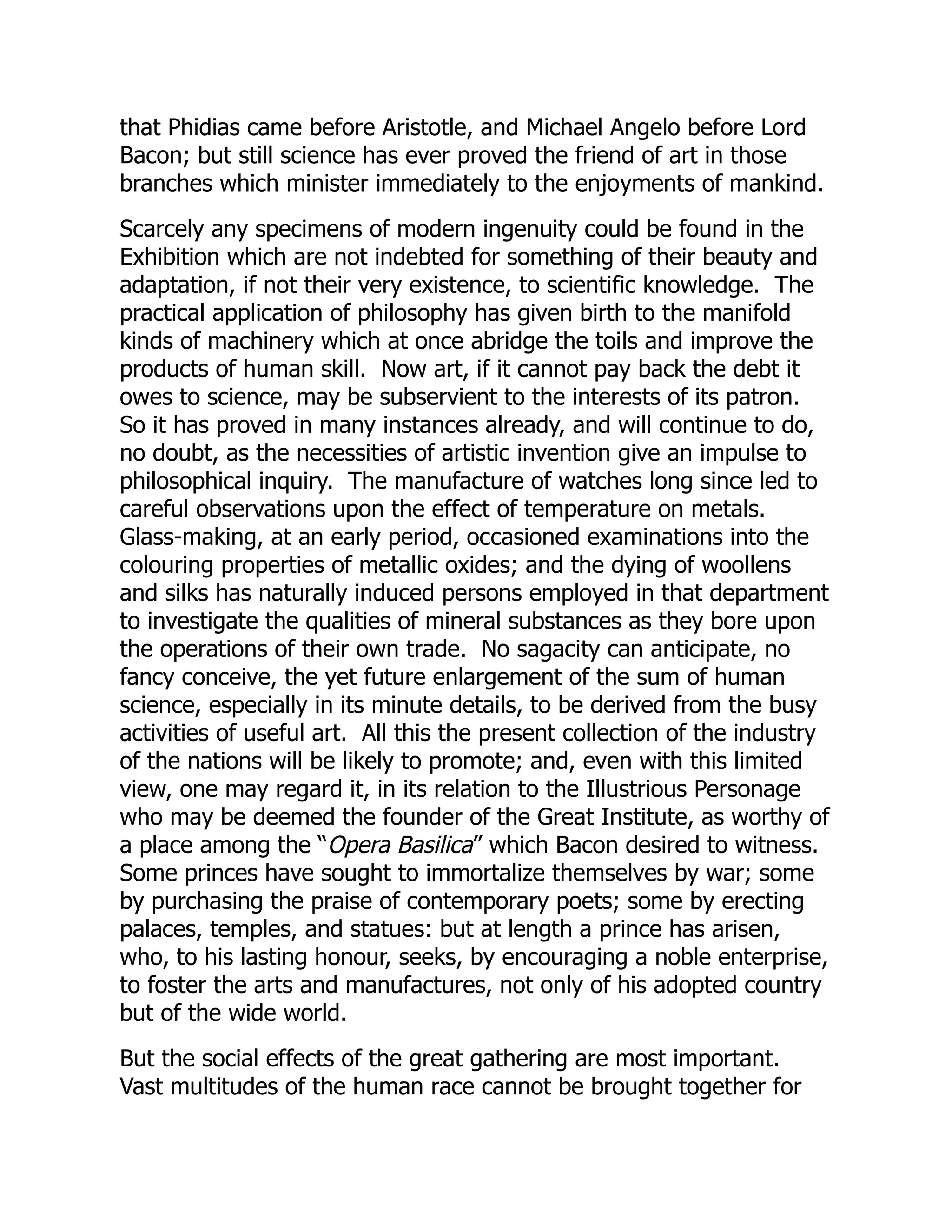 that Phidias came before Aristotle, and Michael Angelo before Lord
Bacon; but still science has ever proved the friend of art in those
branches which minister immediately to the enjoyments of mankind.
Scarcely any specimens of modern ingenuity could be found in the
Exhibition which are not indebted for something of their beauty and
adaptation, if not their very existence, to scientific knowledge. The
practical application of philosophy has given birth to the manifold
kinds of machinery which at once abridge the toils and improve the
products of human skill. Now art, if it cannot pay back the debt it
owes to science, may be subservient to the interests of its patron.
So it has proved in many instances already, and will continue to do,
no doubt, as the necessities of artistic invention give an impulse to
philosophical inquiry. The manufacture of watches long since led to
careful observations upon the effect of temperature on metals.
Glass-making, at an early period, occasioned examinations into the
colouring properties of metallic oxides; and the dying of woollens
and silks has naturally induced persons employed in that department
to investigate the qualities of mineral substances as they bore upon
the operations of their own trade. No sagacity can anticipate, no
fancy conceive, the yet future enlargement of the sum of human
science, especially in its minute details, to be derived from the busy
activities of useful art. All this the present collection of the industry
of the nations will be likely to promote; and, even with this limited
view, one may regard it, in its relation to the Illustrious Personage
who may be deemed the founder of the Great Institute, as worthy of
a place among the “Opera Basilica” which Bacon desired to witness.
Some princes have sought to immortalize themselves by war; some
by purchasing the praise of contemporary poets; some by erecting
palaces, temples, and statues: but at length a prince has arisen,
who, to his lasting honour, seeks, by encouraging a noble enterprise,
to foster the arts and manufactures, not only of his adopted country
but of the wide world.
But the social effects of the great gathering are most important.
Vast multitudes of the human race cannot be brought together for
 