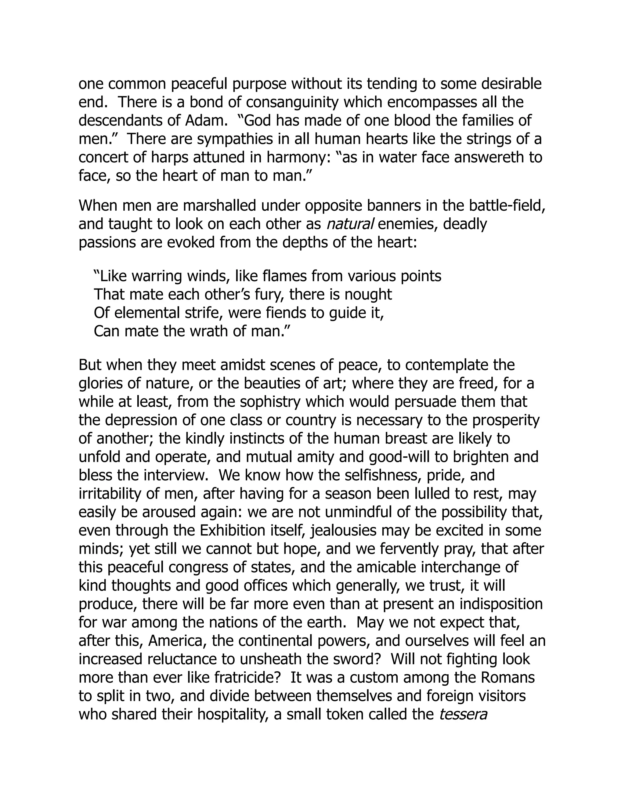 one common peaceful purpose without its tending to some desirable
end. There is a bond of consanguinity which encompasses all the
descendants of Adam. “God has made of one blood the families of
men.” There are sympathies in all human hearts like the strings of a
concert of harps attuned in harmony: “as in water face answereth to
face, so the heart of man to man.”
When men are marshalled under opposite banners in the battle-field,
and taught to look on each other as natural enemies, deadly
passions are evoked from the depths of the heart:
“Like warring winds, like flames from various points
That mate each other’s fury, there is nought
Of elemental strife, were fiends to guide it,
Can mate the wrath of man.”
But when they meet amidst scenes of peace, to contemplate the
glories of nature, or the beauties of art; where they are freed, for a
while at least, from the sophistry which would persuade them that
the depression of one class or country is necessary to the prosperity
of another; the kindly instincts of the human breast are likely to
unfold and operate, and mutual amity and good-will to brighten and
bless the interview. We know how the selfishness, pride, and
irritability of men, after having for a season been lulled to rest, may
easily be aroused again: we are not unmindful of the possibility that,
even through the Exhibition itself, jealousies may be excited in some
minds; yet still we cannot but hope, and we fervently pray, that after
this peaceful congress of states, and the amicable interchange of
kind thoughts and good offices which generally, we trust, it will
produce, there will be far more even than at present an indisposition
for war among the nations of the earth. May we not expect that,
after this, America, the continental powers, and ourselves will feel an
increased reluctance to unsheath the sword? Will not fighting look
more than ever like fratricide? It was a custom among the Romans
to split in two, and divide between themselves and foreign visitors
who shared their hospitality, a small token called the tessera
 