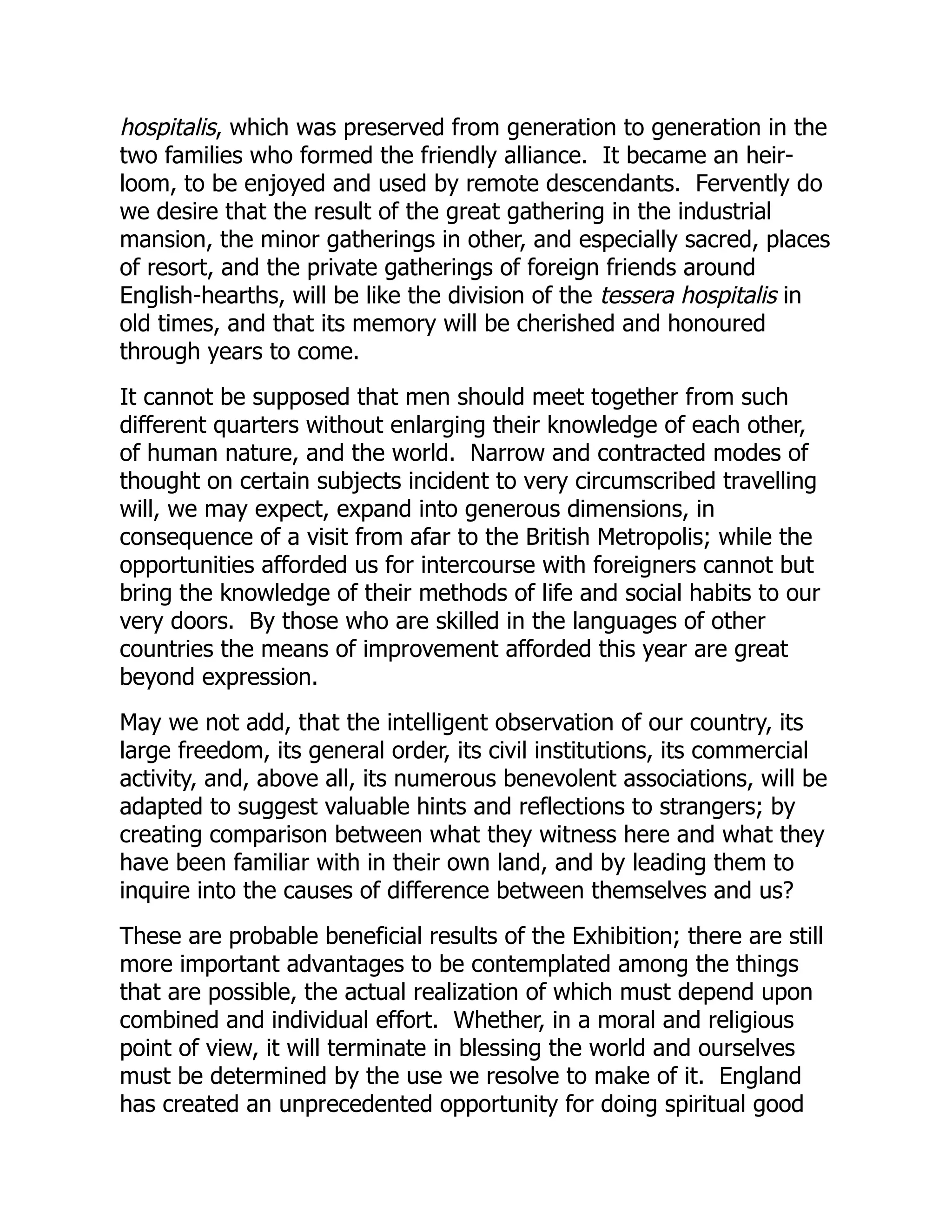 hospitalis, which was preserved from generation to generation in the
two families who formed the friendly alliance. It became an heir-
loom, to be enjoyed and used by remote descendants. Fervently do
we desire that the result of the great gathering in the industrial
mansion, the minor gatherings in other, and especially sacred, places
of resort, and the private gatherings of foreign friends around
English-hearths, will be like the division of the tessera hospitalis in
old times, and that its memory will be cherished and honoured
through years to come.
It cannot be supposed that men should meet together from such
different quarters without enlarging their knowledge of each other,
of human nature, and the world. Narrow and contracted modes of
thought on certain subjects incident to very circumscribed travelling
will, we may expect, expand into generous dimensions, in
consequence of a visit from afar to the British Metropolis; while the
opportunities afforded us for intercourse with foreigners cannot but
bring the knowledge of their methods of life and social habits to our
very doors. By those who are skilled in the languages of other
countries the means of improvement afforded this year are great
beyond expression.
May we not add, that the intelligent observation of our country, its
large freedom, its general order, its civil institutions, its commercial
activity, and, above all, its numerous benevolent associations, will be
adapted to suggest valuable hints and reflections to strangers; by
creating comparison between what they witness here and what they
have been familiar with in their own land, and by leading them to
inquire into the causes of difference between themselves and us?
These are probable beneficial results of the Exhibition; there are still
more important advantages to be contemplated among the things
that are possible, the actual realization of which must depend upon
combined and individual effort. Whether, in a moral and religious
point of view, it will terminate in blessing the world and ourselves
must be determined by the use we resolve to make of it. England
has created an unprecedented opportunity for doing spiritual good
 