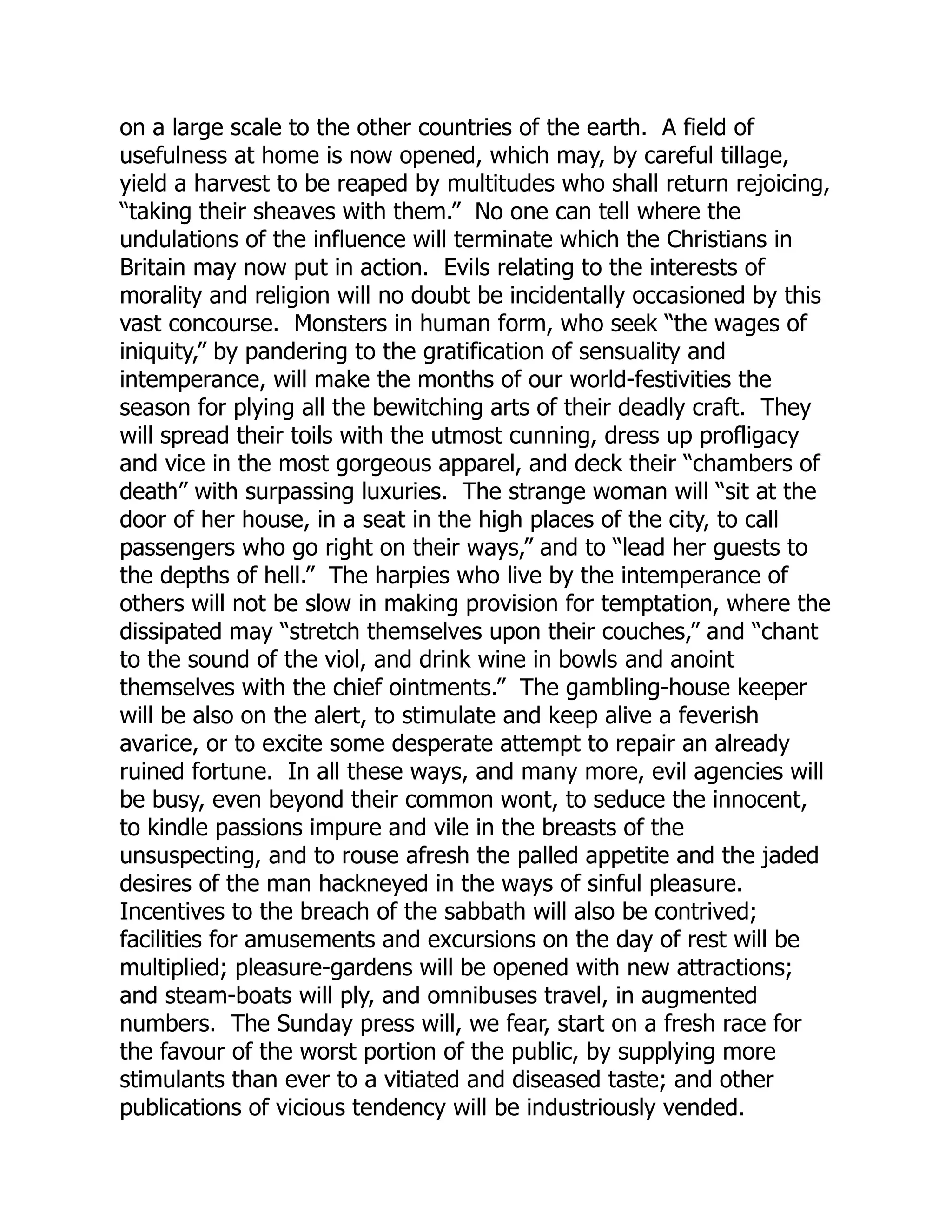 on a large scale to the other countries of the earth. A field of
usefulness at home is now opened, which may, by careful tillage,
yield a harvest to be reaped by multitudes who shall return rejoicing,
“taking their sheaves with them.” No one can tell where the
undulations of the influence will terminate which the Christians in
Britain may now put in action. Evils relating to the interests of
morality and religion will no doubt be incidentally occasioned by this
vast concourse. Monsters in human form, who seek “the wages of
iniquity,” by pandering to the gratification of sensuality and
intemperance, will make the months of our world-festivities the
season for plying all the bewitching arts of their deadly craft. They
will spread their toils with the utmost cunning, dress up profligacy
and vice in the most gorgeous apparel, and deck their “chambers of
death” with surpassing luxuries. The strange woman will “sit at the
door of her house, in a seat in the high places of the city, to call
passengers who go right on their ways,” and to “lead her guests to
the depths of hell.” The harpies who live by the intemperance of
others will not be slow in making provision for temptation, where the
dissipated may “stretch themselves upon their couches,” and “chant
to the sound of the viol, and drink wine in bowls and anoint
themselves with the chief ointments.” The gambling-house keeper
will be also on the alert, to stimulate and keep alive a feverish
avarice, or to excite some desperate attempt to repair an already
ruined fortune. In all these ways, and many more, evil agencies will
be busy, even beyond their common wont, to seduce the innocent,
to kindle passions impure and vile in the breasts of the
unsuspecting, and to rouse afresh the palled appetite and the jaded
desires of the man hackneyed in the ways of sinful pleasure.
Incentives to the breach of the sabbath will also be contrived;
facilities for amusements and excursions on the day of rest will be
multiplied; pleasure-gardens will be opened with new attractions;
and steam-boats will ply, and omnibuses travel, in augmented
numbers. The Sunday press will, we fear, start on a fresh race for
the favour of the worst portion of the public, by supplying more
stimulants than ever to a vitiated and diseased taste; and other
publications of vicious tendency will be industriously vended.
 