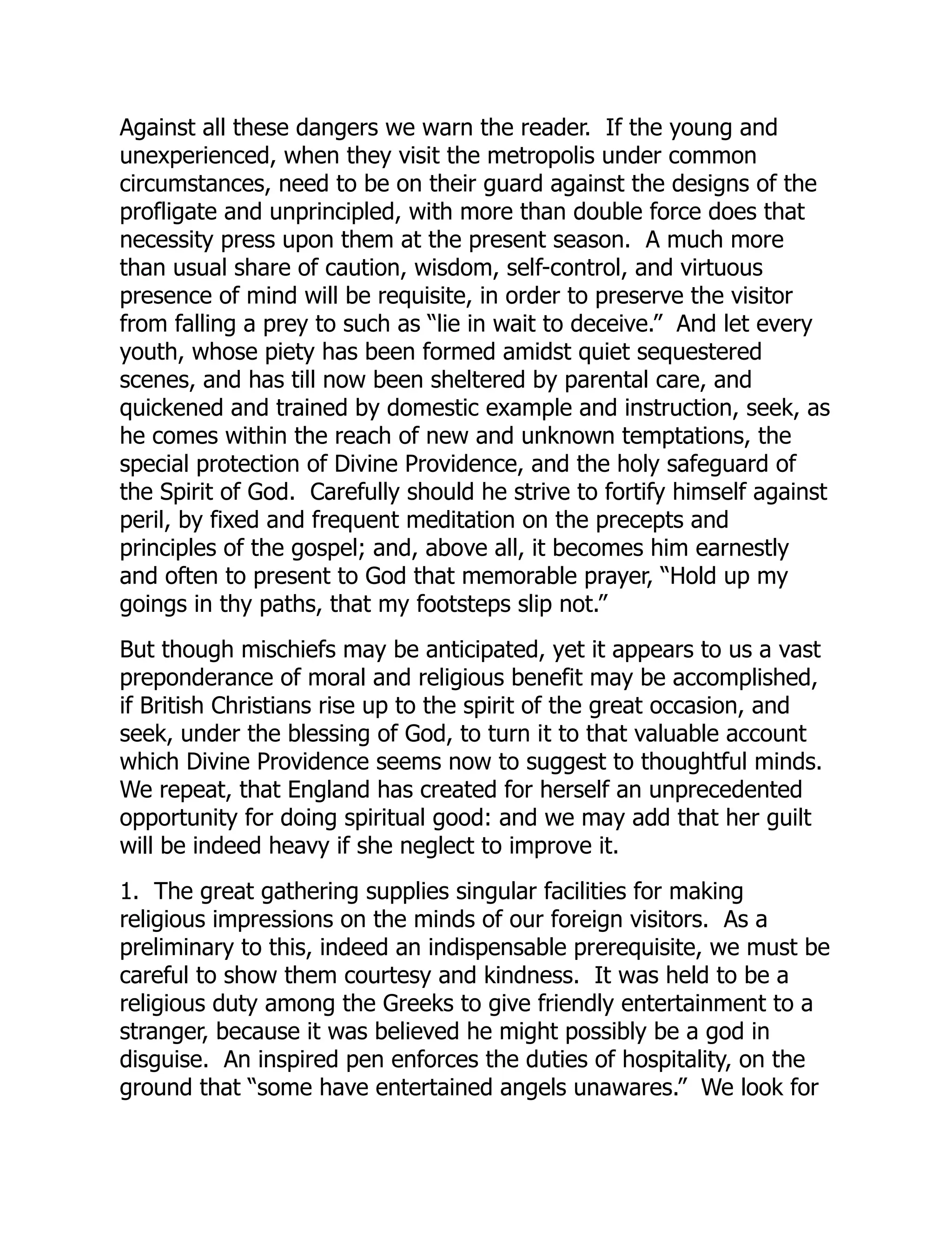 Against all these dangers we warn the reader. If the young and
unexperienced, when they visit the metropolis under common
circumstances, need to be on their guard against the designs of the
profligate and unprincipled, with more than double force does that
necessity press upon them at the present season. A much more
than usual share of caution, wisdom, self-control, and virtuous
presence of mind will be requisite, in order to preserve the visitor
from falling a prey to such as “lie in wait to deceive.” And let every
youth, whose piety has been formed amidst quiet sequestered
scenes, and has till now been sheltered by parental care, and
quickened and trained by domestic example and instruction, seek, as
he comes within the reach of new and unknown temptations, the
special protection of Divine Providence, and the holy safeguard of
the Spirit of God. Carefully should he strive to fortify himself against
peril, by fixed and frequent meditation on the precepts and
principles of the gospel; and, above all, it becomes him earnestly
and often to present to God that memorable prayer, “Hold up my
goings in thy paths, that my footsteps slip not.”
But though mischiefs may be anticipated, yet it appears to us a vast
preponderance of moral and religious benefit may be accomplished,
if British Christians rise up to the spirit of the great occasion, and
seek, under the blessing of God, to turn it to that valuable account
which Divine Providence seems now to suggest to thoughtful minds.
We repeat, that England has created for herself an unprecedented
opportunity for doing spiritual good: and we may add that her guilt
will be indeed heavy if she neglect to improve it.
1. The great gathering supplies singular facilities for making
religious impressions on the minds of our foreign visitors. As a
preliminary to this, indeed an indispensable prerequisite, we must be
careful to show them courtesy and kindness. It was held to be a
religious duty among the Greeks to give friendly entertainment to a
stranger, because it was believed he might possibly be a god in
disguise. An inspired pen enforces the duties of hospitality, on the
ground that “some have entertained angels unawares.” We look for
 