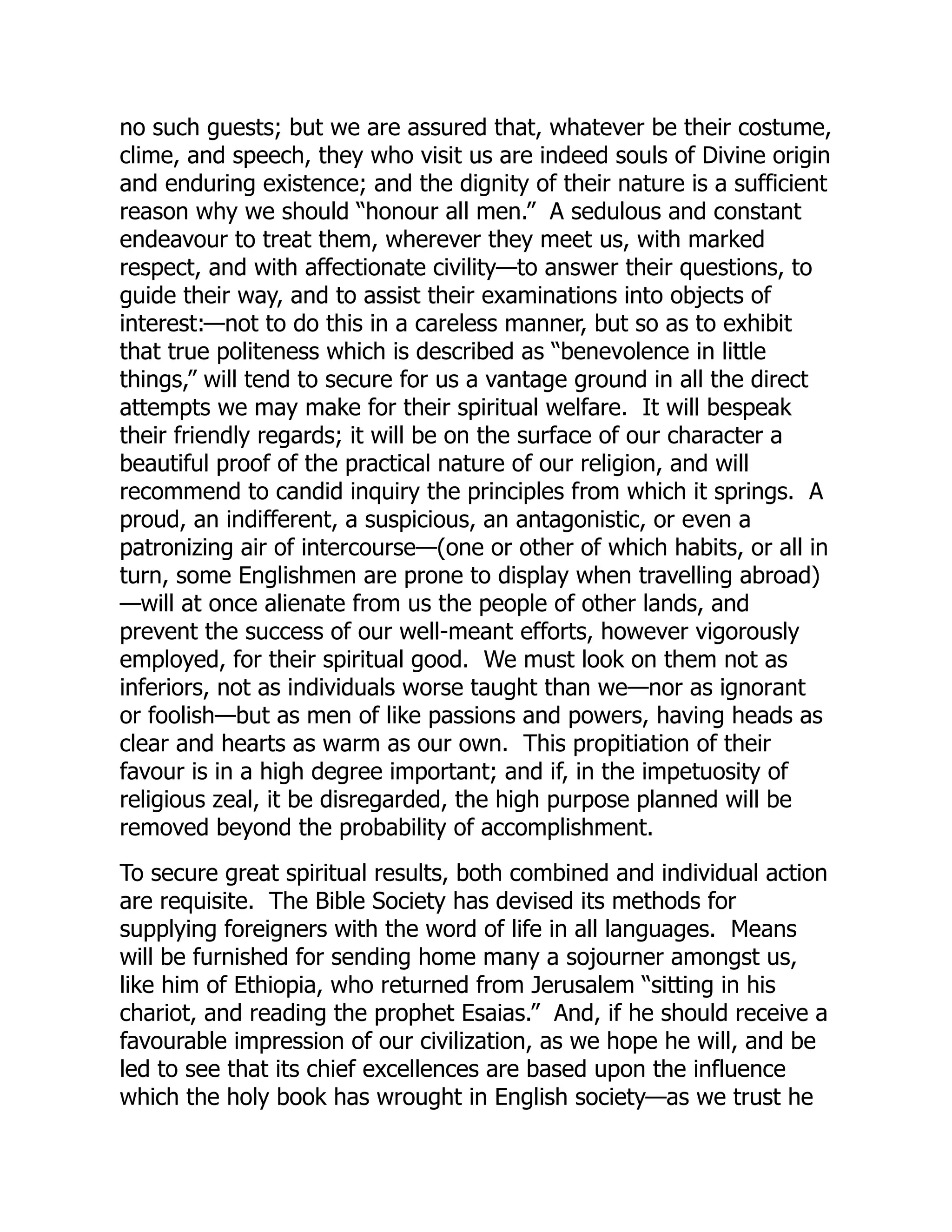 no such guests; but we are assured that, whatever be their costume,
clime, and speech, they who visit us are indeed souls of Divine origin
and enduring existence; and the dignity of their nature is a sufficient
reason why we should “honour all men.” A sedulous and constant
endeavour to treat them, wherever they meet us, with marked
respect, and with affectionate civility—to answer their questions, to
guide their way, and to assist their examinations into objects of
interest:—not to do this in a careless manner, but so as to exhibit
that true politeness which is described as “benevolence in little
things,” will tend to secure for us a vantage ground in all the direct
attempts we may make for their spiritual welfare. It will bespeak
their friendly regards; it will be on the surface of our character a
beautiful proof of the practical nature of our religion, and will
recommend to candid inquiry the principles from which it springs. A
proud, an indifferent, a suspicious, an antagonistic, or even a
patronizing air of intercourse—(one or other of which habits, or all in
turn, some Englishmen are prone to display when travelling abroad)
—will at once alienate from us the people of other lands, and
prevent the success of our well-meant efforts, however vigorously
employed, for their spiritual good. We must look on them not as
inferiors, not as individuals worse taught than we—nor as ignorant
or foolish—but as men of like passions and powers, having heads as
clear and hearts as warm as our own. This propitiation of their
favour is in a high degree important; and if, in the impetuosity of
religious zeal, it be disregarded, the high purpose planned will be
removed beyond the probability of accomplishment.
To secure great spiritual results, both combined and individual action
are requisite. The Bible Society has devised its methods for
supplying foreigners with the word of life in all languages. Means
will be furnished for sending home many a sojourner amongst us,
like him of Ethiopia, who returned from Jerusalem “sitting in his
chariot, and reading the prophet Esaias.” And, if he should receive a
favourable impression of our civilization, as we hope he will, and be
led to see that its chief excellences are based upon the influence
which the holy book has wrought in English society—as we trust he
 