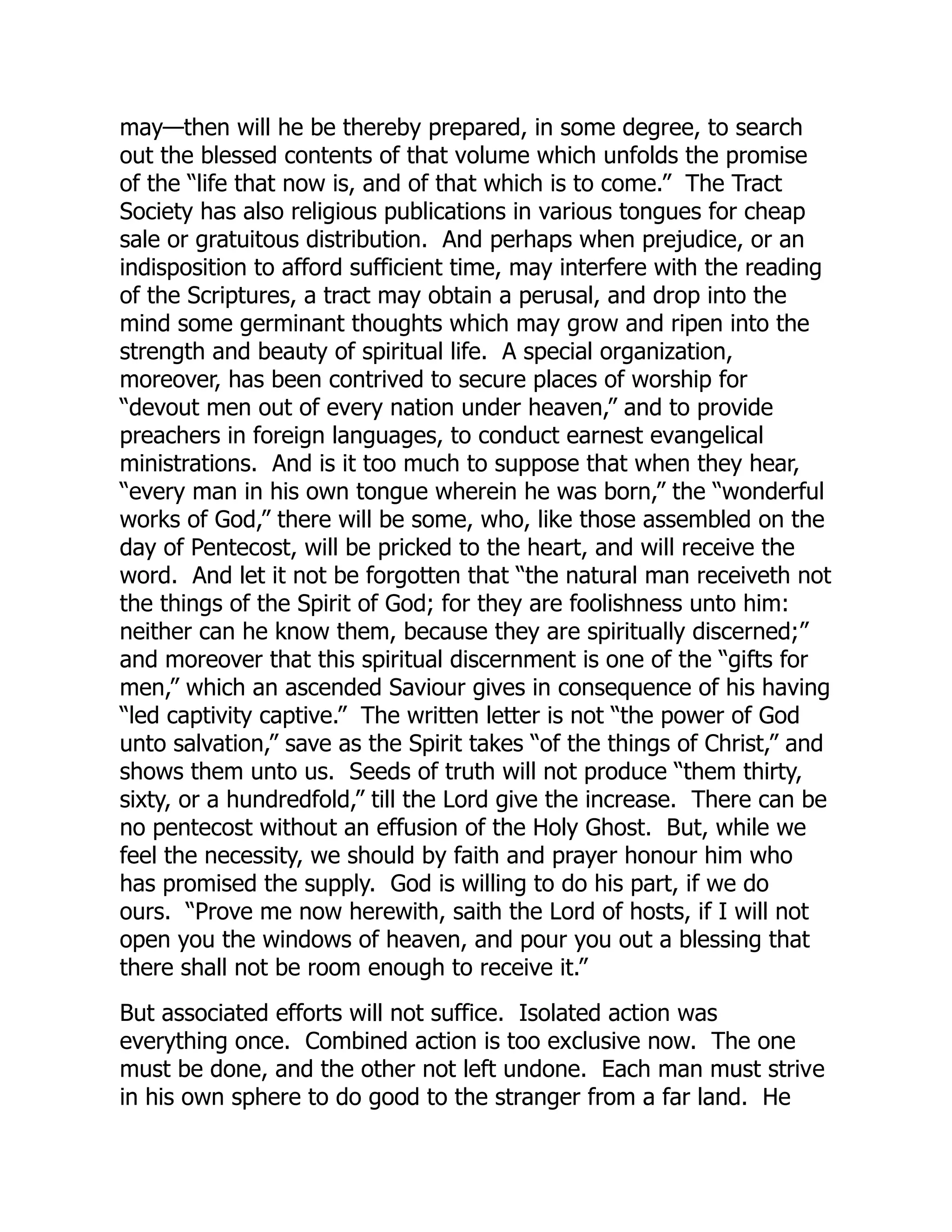 may—then will he be thereby prepared, in some degree, to search
out the blessed contents of that volume which unfolds the promise
of the “life that now is, and of that which is to come.” The Tract
Society has also religious publications in various tongues for cheap
sale or gratuitous distribution. And perhaps when prejudice, or an
indisposition to afford sufficient time, may interfere with the reading
of the Scriptures, a tract may obtain a perusal, and drop into the
mind some germinant thoughts which may grow and ripen into the
strength and beauty of spiritual life. A special organization,
moreover, has been contrived to secure places of worship for
“devout men out of every nation under heaven,” and to provide
preachers in foreign languages, to conduct earnest evangelical
ministrations. And is it too much to suppose that when they hear,
“every man in his own tongue wherein he was born,” the “wonderful
works of God,” there will be some, who, like those assembled on the
day of Pentecost, will be pricked to the heart, and will receive the
word. And let it not be forgotten that “the natural man receiveth not
the things of the Spirit of God; for they are foolishness unto him:
neither can he know them, because they are spiritually discerned;”
and moreover that this spiritual discernment is one of the “gifts for
men,” which an ascended Saviour gives in consequence of his having
“led captivity captive.” The written letter is not “the power of God
unto salvation,” save as the Spirit takes “of the things of Christ,” and
shows them unto us. Seeds of truth will not produce “them thirty,
sixty, or a hundredfold,” till the Lord give the increase. There can be
no pentecost without an effusion of the Holy Ghost. But, while we
feel the necessity, we should by faith and prayer honour him who
has promised the supply. God is willing to do his part, if we do
ours. “Prove me now herewith, saith the Lord of hosts, if I will not
open you the windows of heaven, and pour you out a blessing that
there shall not be room enough to receive it.”
But associated efforts will not suffice. Isolated action was
everything once. Combined action is too exclusive now. The one
must be done, and the other not left undone. Each man must strive
in his own sphere to do good to the stranger from a far land. He
 