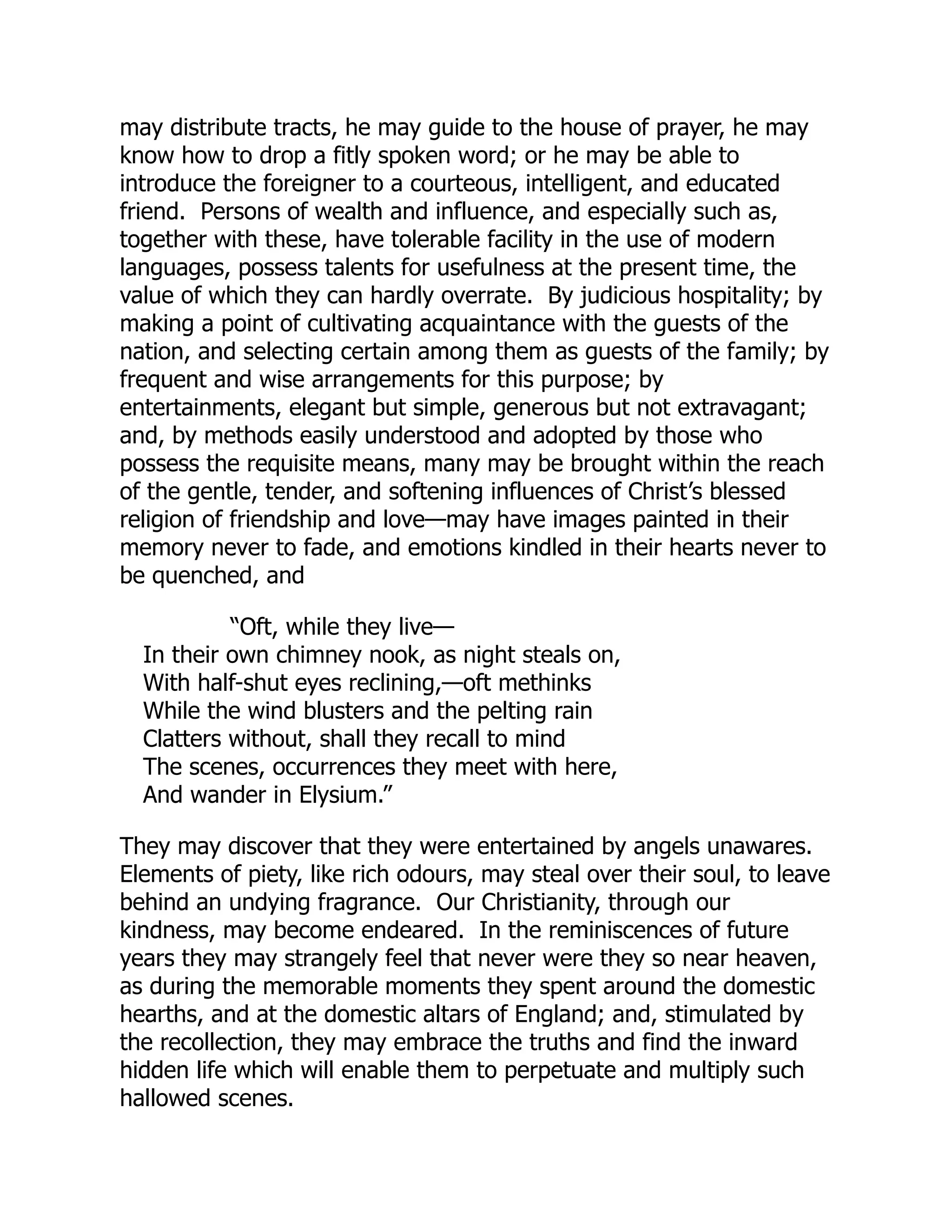 may distribute tracts, he may guide to the house of prayer, he may
know how to drop a fitly spoken word; or he may be able to
introduce the foreigner to a courteous, intelligent, and educated
friend. Persons of wealth and influence, and especially such as,
together with these, have tolerable facility in the use of modern
languages, possess talents for usefulness at the present time, the
value of which they can hardly overrate. By judicious hospitality; by
making a point of cultivating acquaintance with the guests of the
nation, and selecting certain among them as guests of the family; by
frequent and wise arrangements for this purpose; by
entertainments, elegant but simple, generous but not extravagant;
and, by methods easily understood and adopted by those who
possess the requisite means, many may be brought within the reach
of the gentle, tender, and softening influences of Christ’s blessed
religion of friendship and love—may have images painted in their
memory never to fade, and emotions kindled in their hearts never to
be quenched, and
“Oft, while they live—
In their own chimney nook, as night steals on,
With half-shut eyes reclining,—oft methinks
While the wind blusters and the pelting rain
Clatters without, shall they recall to mind
The scenes, occurrences they meet with here,
And wander in Elysium.”
They may discover that they were entertained by angels unawares.
Elements of piety, like rich odours, may steal over their soul, to leave
behind an undying fragrance. Our Christianity, through our
kindness, may become endeared. In the reminiscences of future
years they may strangely feel that never were they so near heaven,
as during the memorable moments they spent around the domestic
hearths, and at the domestic altars of England; and, stimulated by
the recollection, they may embrace the truths and find the inward
hidden life which will enable them to perpetuate and multiply such
hallowed scenes.
 