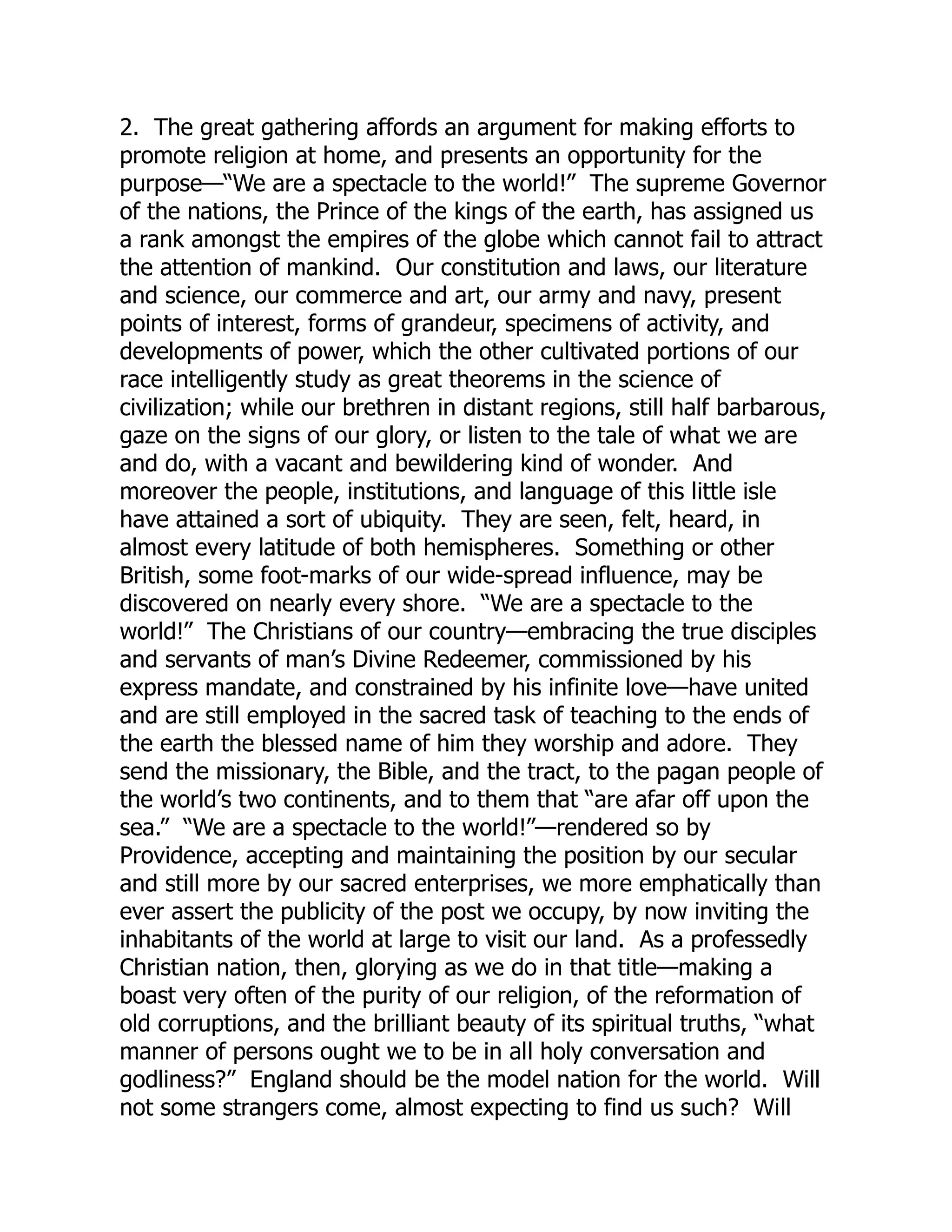 2. The great gathering affords an argument for making efforts to
promote religion at home, and presents an opportunity for the
purpose—“We are a spectacle to the world!” The supreme Governor
of the nations, the Prince of the kings of the earth, has assigned us
a rank amongst the empires of the globe which cannot fail to attract
the attention of mankind. Our constitution and laws, our literature
and science, our commerce and art, our army and navy, present
points of interest, forms of grandeur, specimens of activity, and
developments of power, which the other cultivated portions of our
race intelligently study as great theorems in the science of
civilization; while our brethren in distant regions, still half barbarous,
gaze on the signs of our glory, or listen to the tale of what we are
and do, with a vacant and bewildering kind of wonder. And
moreover the people, institutions, and language of this little isle
have attained a sort of ubiquity. They are seen, felt, heard, in
almost every latitude of both hemispheres. Something or other
British, some foot-marks of our wide-spread influence, may be
discovered on nearly every shore. “We are a spectacle to the
world!” The Christians of our country—embracing the true disciples
and servants of man’s Divine Redeemer, commissioned by his
express mandate, and constrained by his infinite love—have united
and are still employed in the sacred task of teaching to the ends of
the earth the blessed name of him they worship and adore. They
send the missionary, the Bible, and the tract, to the pagan people of
the world’s two continents, and to them that “are afar off upon the
sea.” “We are a spectacle to the world!”—rendered so by
Providence, accepting and maintaining the position by our secular
and still more by our sacred enterprises, we more emphatically than
ever assert the publicity of the post we occupy, by now inviting the
inhabitants of the world at large to visit our land. As a professedly
Christian nation, then, glorying as we do in that title—making a
boast very often of the purity of our religion, of the reformation of
old corruptions, and the brilliant beauty of its spiritual truths, “what
manner of persons ought we to be in all holy conversation and
godliness?” England should be the model nation for the world. Will
not some strangers come, almost expecting to find us such? Will
 