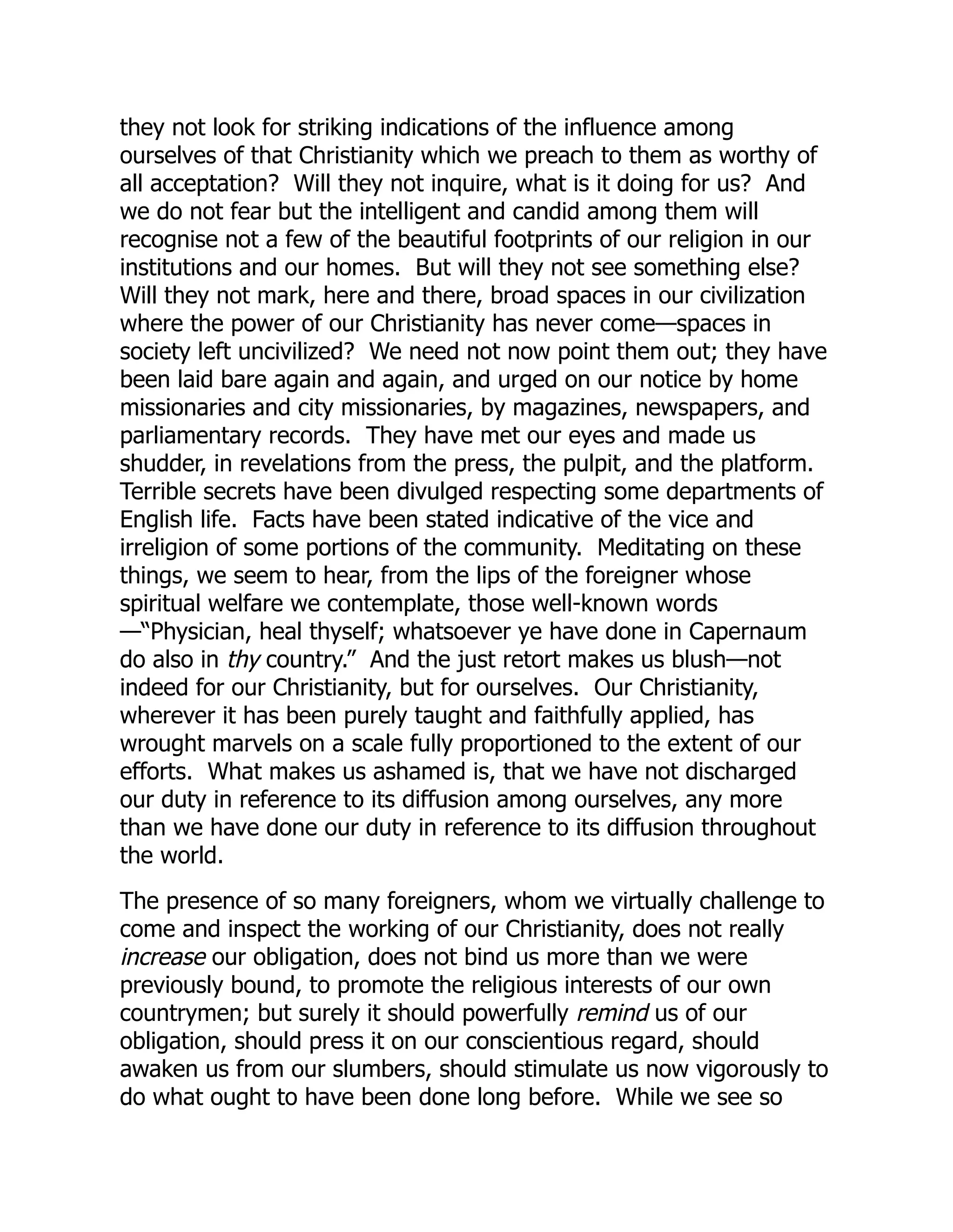 they not look for striking indications of the influence among
ourselves of that Christianity which we preach to them as worthy of
all acceptation? Will they not inquire, what is it doing for us? And
we do not fear but the intelligent and candid among them will
recognise not a few of the beautiful footprints of our religion in our
institutions and our homes. But will they not see something else?
Will they not mark, here and there, broad spaces in our civilization
where the power of our Christianity has never come—spaces in
society left uncivilized? We need not now point them out; they have
been laid bare again and again, and urged on our notice by home
missionaries and city missionaries, by magazines, newspapers, and
parliamentary records. They have met our eyes and made us
shudder, in revelations from the press, the pulpit, and the platform.
Terrible secrets have been divulged respecting some departments of
English life. Facts have been stated indicative of the vice and
irreligion of some portions of the community. Meditating on these
things, we seem to hear, from the lips of the foreigner whose
spiritual welfare we contemplate, those well-known words
—“Physician, heal thyself; whatsoever ye have done in Capernaum
do also in thy country.” And the just retort makes us blush—not
indeed for our Christianity, but for ourselves. Our Christianity,
wherever it has been purely taught and faithfully applied, has
wrought marvels on a scale fully proportioned to the extent of our
efforts. What makes us ashamed is, that we have not discharged
our duty in reference to its diffusion among ourselves, any more
than we have done our duty in reference to its diffusion throughout
the world.
The presence of so many foreigners, whom we virtually challenge to
come and inspect the working of our Christianity, does not really
increase our obligation, does not bind us more than we were
previously bound, to promote the religious interests of our own
countrymen; but surely it should powerfully remind us of our
obligation, should press it on our conscientious regard, should
awaken us from our slumbers, should stimulate us now vigorously to
do what ought to have been done long before. While we see so
 