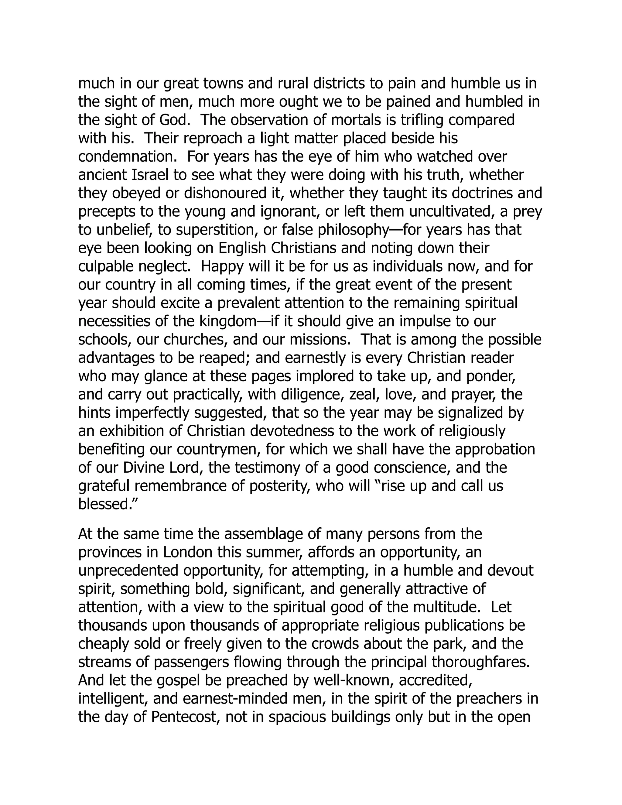 much in our great towns and rural districts to pain and humble us in
the sight of men, much more ought we to be pained and humbled in
the sight of God. The observation of mortals is trifling compared
with his. Their reproach a light matter placed beside his
condemnation. For years has the eye of him who watched over
ancient Israel to see what they were doing with his truth, whether
they obeyed or dishonoured it, whether they taught its doctrines and
precepts to the young and ignorant, or left them uncultivated, a prey
to unbelief, to superstition, or false philosophy—for years has that
eye been looking on English Christians and noting down their
culpable neglect. Happy will it be for us as individuals now, and for
our country in all coming times, if the great event of the present
year should excite a prevalent attention to the remaining spiritual
necessities of the kingdom—if it should give an impulse to our
schools, our churches, and our missions. That is among the possible
advantages to be reaped; and earnestly is every Christian reader
who may glance at these pages implored to take up, and ponder,
and carry out practically, with diligence, zeal, love, and prayer, the
hints imperfectly suggested, that so the year may be signalized by
an exhibition of Christian devotedness to the work of religiously
benefiting our countrymen, for which we shall have the approbation
of our Divine Lord, the testimony of a good conscience, and the
grateful remembrance of posterity, who will “rise up and call us
blessed.”
At the same time the assemblage of many persons from the
provinces in London this summer, affords an opportunity, an
unprecedented opportunity, for attempting, in a humble and devout
spirit, something bold, significant, and generally attractive of
attention, with a view to the spiritual good of the multitude. Let
thousands upon thousands of appropriate religious publications be
cheaply sold or freely given to the crowds about the park, and the
streams of passengers flowing through the principal thoroughfares.
And let the gospel be preached by well-known, accredited,
intelligent, and earnest-minded men, in the spirit of the preachers in
the day of Pentecost, not in spacious buildings only but in the open
 