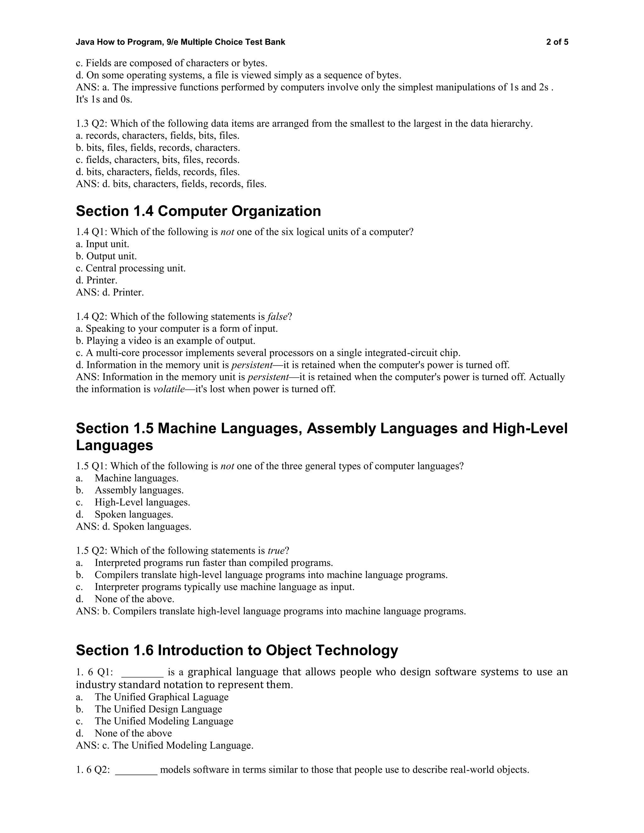 Java How to Program, 9/e Multiple Choice Test Bank 2 of 5
c. Fields are composed of characters or bytes.
d. On some operating systems, a file is viewed simply as a sequence of bytes.
ANS: a. The impressive functions performed by computers involve only the simplest manipulations of 1s and 2s .
It's 1s and 0s.
1.3 Q2: Which of the following data items are arranged from the smallest to the largest in the data hierarchy.
a. records, characters, fields, bits, files.
b. bits, files, fields, records, characters.
c. fields, characters, bits, files, records.
d. bits, characters, fields, records, files.
ANS: d. bits, characters, fields, records, files.
Section 1.4 Computer Organization
1.4 Q1: Which of the following is not one of the six logical units of a computer?
a. Input unit.
b. Output unit.
c. Central processing unit.
d. Printer.
ANS: d. Printer.
1.4 Q2: Which of the following statements is false?
a. Speaking to your computer is a form of input.
b. Playing a video is an example of output.
c. A multi-core processor implements several processors on a single integrated-circuit chip.
d. Information in the memory unit is persistent—it is retained when the computer's power is turned off.
ANS: Information in the memory unit is persistent—it is retained when the computer's power is turned off. Actually
the information is volatile—it's lost when power is turned off.
Section 1.5 Machine Languages, Assembly Languages and High-Level
Languages
1.5 Q1: Which of the following is not one of the three general types of computer languages?
a. Machine languages.
b. Assembly languages.
c. High-Level languages.
d. Spoken languages.
ANS: d. Spoken languages.
1.5 Q2: Which of the following statements is true?
a. Interpreted programs run faster than compiled programs.
b. Compilers translate high-level language programs into machine language programs.
c. Interpreter programs typically use machine language as input.
d. None of the above.
ANS: b. Compilers translate high-level language programs into machine language programs.
Section 1.6 Introduction to Object Technology
1. 6 Q1: ________ is a graphical language that allows people who design software systems to use an
industry standard notation to represent them.
a. The Unified Graphical Laguage
b. The Unified Design Language
c. The Unified Modeling Language
d. None of the above
ANS: c. The Unified Modeling Language.
1. 6 Q2: ________ models software in terms similar to those that people use to describe real-world objects.
 