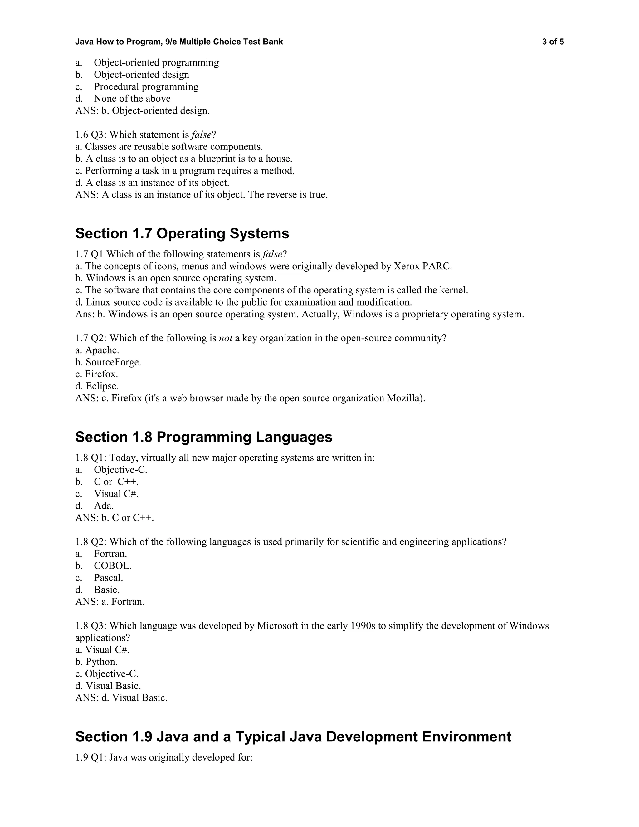 Java How to Program, 9/e Multiple Choice Test Bank 3 of 5
a. Object-oriented programming
b. Object-oriented design
c. Procedural programming
d. None of the above
ANS: b. Object-oriented design.
1.6 Q3: Which statement is false?
a. Classes are reusable software components.
b. A class is to an object as a blueprint is to a house.
c. Performing a task in a program requires a method.
d. A class is an instance of its object.
ANS: A class is an instance of its object. The reverse is true.
Section 1.7 Operating Systems
1.7 Q1 Which of the following statements is false?
a. The concepts of icons, menus and windows were originally developed by Xerox PARC.
b. Windows is an open source operating system.
c. The software that contains the core components of the operating system is called the kernel.
d. Linux source code is available to the public for examination and modification.
Ans: b. Windows is an open source operating system. Actually, Windows is a proprietary operating system.
1.7 Q2: Which of the following is not a key organization in the open-source community?
a. Apache.
b. SourceForge.
c. Firefox.
d. Eclipse.
ANS: c. Firefox (it's a web browser made by the open source organization Mozilla).
Section 1.8 Programming Languages
1.8 Q1: Today, virtually all new major operating systems are written in:
a. Objective-C.
b. C or C++.
c. Visual C#.
d. Ada.
ANS: b. C or C++.
1.8 Q2: Which of the following languages is used primarily for scientific and engineering applications?
a. Fortran.
b. COBOL.
c. Pascal.
d. Basic.
ANS: a. Fortran.
1.8 Q3: Which language was developed by Microsoft in the early 1990s to simplify the development of Windows
applications?
a. Visual C#.
b. Python.
c. Objective-C.
d. Visual Basic.
ANS: d. Visual Basic.
Section 1.9 Java and a Typical Java Development Environment
1.9 Q1: Java was originally developed for:
 