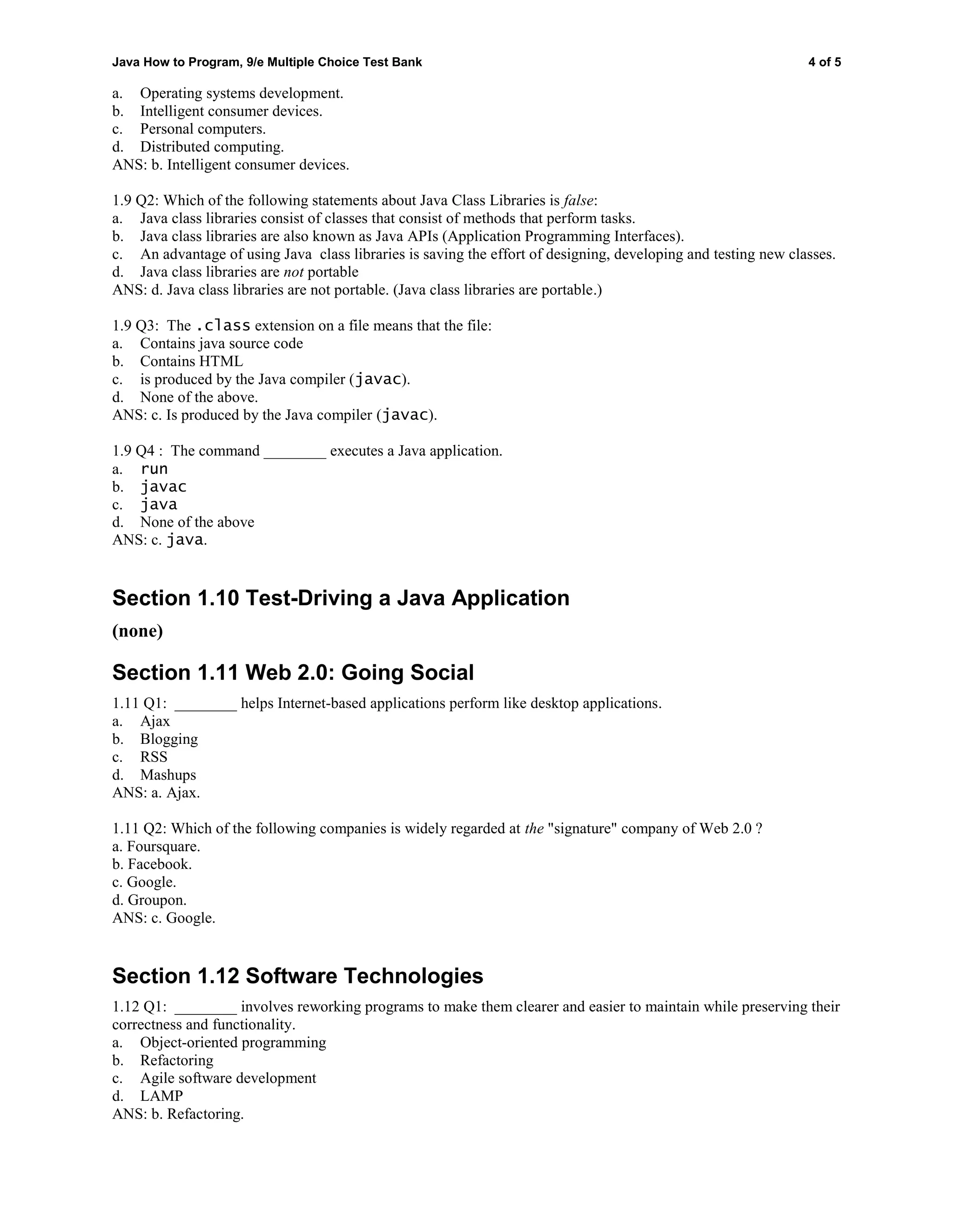Java How to Program, 9/e Multiple Choice Test Bank 4 of 5
a. Operating systems development.
b. Intelligent consumer devices.
c. Personal computers.
d. Distributed computing.
ANS: b. Intelligent consumer devices.
1.9 Q2: Which of the following statements about Java Class Libraries is false:
a. Java class libraries consist of classes that consist of methods that perform tasks.
b. Java class libraries are also known as Java APIs (Application Programming Interfaces).
c. An advantage of using Java class libraries is saving the effort of designing, developing and testing new classes.
d. Java class libraries are not portable
ANS: d. Java class libraries are not portable. (Java class libraries are portable.)
1.9 Q3: The .class extension on a file means that the file:
a. Contains java source code
b. Contains HTML
c. is produced by the Java compiler (javac).
d. None of the above.
ANS: c. Is produced by the Java compiler (javac).
1.9 Q4 : The command ________ executes a Java application.
a. run
b. javac
c. java
d. None of the above
ANS: c. java.
Section 1.10 Test-Driving a Java Application
(none)
Section 1.11 Web 2.0: Going Social
1.11 Q1: ________ helps Internet-based applications perform like desktop applications.
a. Ajax
b. Blogging
c. RSS
d. Mashups
ANS: a. Ajax.
1.11 Q2: Which of the following companies is widely regarded at the "signature" company of Web 2.0 ?
a. Foursquare.
b. Facebook.
c. Google.
d. Groupon.
ANS: c. Google.
Section 1.12 Software Technologies
1.12 Q1: ________ involves reworking programs to make them clearer and easier to maintain while preserving their
correctness and functionality.
a. Object-oriented programming
b. Refactoring
c. Agile software development
d. LAMP
ANS: b. Refactoring.
 