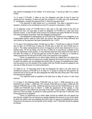 OBLIGATIONS & CONTRACTS ZPG & ASSOCIATES 3
was without knowledge of the creditor. If D cannot pay, T cannot go after G to collect.
(1236)
13. D owes C P10,000. T offers to pay D’s obligation and tells D that D need not
reimburse him. However, D does not give his consent to T’s offer not to be reimbursed.
C, nonetheless, accepts the payment from T. Was the payment valid?
* The payment is valid insofar as C is concerned. The case is deemed to be a
donation, however to be constituted as such D’s consent is necessary. (1238)
14. D obtained a loan of P10,000 from C who was in his right mind at the time he
granted the loan. On due date, D paid his obligation of P10,000 to C who had since
become insane. C lost P4,000 of the amount he received and spent P6,000 for his food
and other necessary expenses. Was the obligation extinguished?
* The obligation is extinguished up to P6,000 only. Payment of an obligation to an
incapacitated person shall be valid when the person has kept the thing delivered and
only insofar as the payment has been beneficial to him. (1241)
15. D owes C the following debts: P4,000 due on May 1; P4,000 due on May 8; P4,000
due on May 15; P4,000 due on May 22; P4,000 due on May 29; and P4,000 due on
June 5. The debts represented the price of magazines which were delivered to D on a
weekly basis. Of the six debts, the one due on May 22 is secured by a pledge of D’s
ring. By agreement of the parties, C may demand payment even before the due date of
the debt. As of May 31, D had not paid any of the six debts. On May 31, D wanted to
make payment but he had only P4,000. How is the payment to be applied?
* Since no agreement as to which debts should be settled first and absent the
fact that the creditor has not issued any receipt applying the amount to any of the debts
to which the debtor has not protested and there was no cause of invalidating the same,
and the period is for the benefit of the creditor then the P4,000 should be applied to the
one due on May 22 since it is most burdensome.
16. Refer to no. 15 Assuming that D did not designate the debt to be paid when he
remitted the amount of P4,000 to C on May 31. C issued a receipt for the payment he
received from D but he did not also designate the debt that was being paid. How would
the payment be applied?
* The payment shall be applied to the debt due on May 22 since it is the most
onerous.
17. D owes C the following debts: P200,000 due on June 1, 2008 secured by a car;
P200,000 due on May 1, 2008 with 10% interest; P300,000 due on May 1,2008 with 8%
interest; P300,000 due on May 1,2008 secured by house and lot; P200,000 due on April
1,2008 and P300,000 due on March 1, 2008. By agreement of the parties, C may
demand payment even before the due date of the debt. Today is May 1, 2008 D had not
paid any of the six debts. D wanted to make payment but he had only P1,000,000. How
is the payment to be applied?
* Since no agreement as to which debts should be settled first and absent the
fact that the creditor has not issued any receipt applying the amount to any of the debts
to which the debtor has not protested and there was no cause of invalidating the same,
furthermore the period is for the benefit of the creditor, the P1,000,000 should be applied
as follows:
 