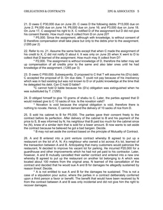 OBLIGATIONS & CONTRACTS ZPG & ASSOCIATES 5
21. D owes C P30,000 due on June 20. C owes D the following debts: P15,000 due on
June 2; P4,000 due on June 14; P6,000 due on June 16; and P3,000 due on June 18.
On June 17, C assigned his right to X. C notified D of the assignment but D did not give
his consent thereto. How much may X collect from D on June 20?
* P5,000. Since the assignment, although with knowledge, is without consent of
D therefore compensation shall take place but only to the debts prior to the assignment.
(1285 par 2)
22. Refer to no. 21. Assume the same facts except that when C made the assignment of
his credit to X, C did not notify D about it. It was only on June 20 when X went to D to
collect that D learned of the assignment. How much may X collect from D?
* P2,000. The assignment is without knowledge of D, therefore the latter may set
up compensation of all credits prior to the same and also later ones until he had
knowledge of the assignment. (1285 par 3)
23. D owes C P50,000. Subsequently, D proposed to C that T will assume his (D’s) debt.
C accepted the proposal of D. On due date, T could not pay because of his insolvency
which was in fact existing but was not known to D or of public knowledge at the time that
he delegated his debt. Can C hold D liable?
*C cannot hold D liable because his (D’s) obligation was extinguished when he
was substituted by T. (1295)
24. D obliged himself to give 10 grams of shabu to C. Later, the parties agreed that D
would instead give to C 10 sacks of rice. Is the novation valid?
* Novation is void because the original obligation is void, therefore there is
nothing to novate. Hence, C cannot demand the delivery of 10 sacks of rice from D.
25. S sold his cabinet to B for P5,000. The parties gave their consent freely to the
contract before its perfection. After delivery of the cabinet to B and his payment of the
price to S, B was informed by N, his neighbour that B paid too much for the cabinet since
he (N), knew of a similar item that is sold for a lower amount. B now wants to set aside
the contract because he believed he got a bad bargain. Decide.
* B may not set aside the contract based on the principle of Mutuality of Contract.
26. A and B entered into a joint venture contract whereby B agreed to put up a
restaurant on the lot of A. N, A’s neighbour who owned a lot across A’s lot, learned of
the transaction between A and B. Anticipating that many customers would patronize the
restaurant, N decided to improve his vacant lot for parking. He incurred P20,000 for a
guardhouse and other improvements which he had not yet paid to his contractor. Later,
however, A and B mutually cancelled their earlier contract and entered into a new one
whereby B agreed to put up the restaurant on another lot belonging to A which was
located about 100 meters from the original area. N learned of the cancellation of the
contract and decided that he would sue A and B for damages he allegedly sustained by
reason threof. Decide.
* A is not entitled to sue A and B for the damages he sustained. This is not a
case of a stipulation pour autrui, where the parties in a contract deliberately conferred
upon a third person a favor or benefit. The benefit that would have been received by N
from the contract between A and B was only incidental and did not give him the right to
recover damages.
 