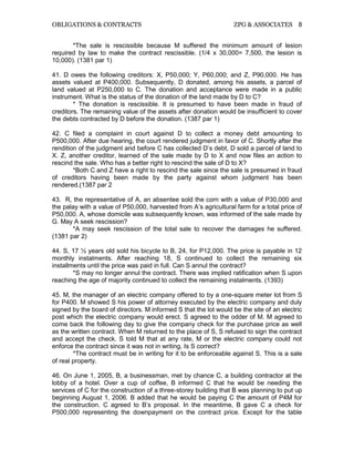 OBLIGATIONS & CONTRACTS ZPG & ASSOCIATES 8
*The sale is rescissible because M suffered the minimum amount of lesion
required by law to make the contract rescissible. (1/4 x 30,000= 7,500, the lesion is
10,000). (1381 par 1)
41. D owes the following creditors: X, P50,000; Y, P60,000; and Z, P90,000. He has
assets valued at P400,000. Subsequently, D donated, among his assets, a parcel of
land valued at P250,000 to C. The donation and acceptance were made in a public
instrument. What is the status of the donation of the land made by D to C?
* The donation is rescissible. It is presumed to have been made in fraud of
creditors. The remaining value of the assets after donation would be insufficient to cover
the debts contracted by D before the donation. (1387 par 1)
42. C filed a complaint in court against D to collect a money debt amounting to
P500,000. After due hearing, the court rendered judgment in favor of C. Shortly after the
rendition of the judgment and before C has collected D’s debt, D sold a parcel of land to
X. Z, another creditor, learned of the sale made by D to X and now files an action to
rescind the sale. Who has a better right to rescind the sale of D to X?
*Both C and Z have a right to rescind the sale since the sale is presumed in fraud
of creditors having been made by the party against whom judgment has been
rendered.(1387 par 2
43. R, the representative of A, an absentee sold the corn with a value of P30,000 and
the palay with a value of P50,000, harvested from A’s agricultural farm for a total price of
P50,000. A, whose domicile was subsequently known, was informed of the sale made by
G. May A seek rescission?
*A may seek rescission of the total sale to recover the damages he suffered.
(1381 par 2)
44. S, 17 ½ years old sold his bicycle to B, 24, for P12,000. The price is payable in 12
monthly instalments. After reaching 18, S continued to collect the remaining six
installments until the price was paid in full. Can S annul the contract?
*S may no longer annul the contract. There was implied ratification when S upon
reaching the age of majority continued to collect the remaining instalments. (1393)
45. M, the manager of an electric company offered to by a one-square meter lot from S
for P400. M showed S his power of attorney executed by the electric company and duly
signed by the board of directors. M informed S that the lot would be the site of an electric
post which the electric company would erect. S agreed to the odder of M. M agreed to
come back the following day to give the company check for the purchase price as well
as the written contract. When M returned to the place of S, S refused to sign the contract
and accept the check. S told M that at any rate, M or the electric company could not
enforce the contract since it was not in writing. Is S correct?
*The contract must be in writing for it to be enforceable against S. This is a sale
of real property.
46. On June 1, 2005, B, a businessman, met by chance C, a building contractor at the
lobby of a hotel. Over a cup of coffee, B informed C that he would be needing the
services of C for the construction of a three-storey building that B was planning to put up
beginning August 1, 2006. B added that he would be paying C the amount of P4M for
the construction. C agreed to B’s proposal. In the meantime, B gave C a check for
P500,000 representing the downpayment on the contract price. Except for the table
 