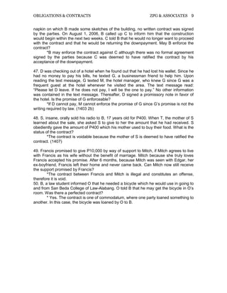 OBLIGATIONS & CONTRACTS ZPG & ASSOCIATES 9
napkin on which B made some sketches of the building, no written contract was signed
by the parties. On August 1, 2006, B called up C to inform him that the construction
would begin within the next two weeks. C told B that he would no longer want to proceed
with the contract and that he would be returning the downpayment. May B enforce the
contract?
*B may enforce the contract against C although there was no formal agreement
signed by the parties because C was deemed to have ratified the contract by his
acceptance of the downpayment.
47. D was checking out of a hotel when he found out that he had lost his wallet. Since he
had no money to pay his bills, he texted G, a businessman friend to help him. Upon
reading the text message, G texted M, the hotel manager, who knew G since G was a
frequent guest at the hotel whenever he visited the area. The text message read:
“Please let D leave. If he does not pay, I will be the one to pay.” No other information
was contained in the text message. Thereafter, D signed a promissory note in favor of
the hotel. Is the promise of G enforceable?
*If D cannot pay, M cannot enforce the promise of G since G’s promise is not the
writing required by law. (1403 2b)
48. S, insane, orally sold his radio to B, 17 years old for P400. When T, the mother of S
learned about the sale, she asked S to give to her the amount that he had received. S
obediently gave the amount of P400 which his mother used to buy their food. What is the
status of the contract?
*The contract is voidable because the mother of S is deemed to have ratified the
contract. (1407)
49. Francis promised to give P10,000 by way of support to Mitch, if Mitch agrees to live
with Francis as his wife without the benefit of marriage. Mitch because she truly loves
Francis accepted his promise. After 6 months, because Mitch was seen with Edgar, her
ex-boyfriend, Francis left their home and never came back. Can Mitch now still receive
the support promised by Francis?
*The contract between Francis and Mitch is illegal and constitutes an offense,
therefore it is void.
50. B, a law student informed O that he needed a bicycle which he would use in going to
and from San Beda College of Law-Alabang. O told B that he may get the bicycle in O’s
room. Was there a perfected contract?
* Yes. The contract is one of commodatum, where one party loaned something to
another. In this case, the bicycle was loaned by O to B.
 