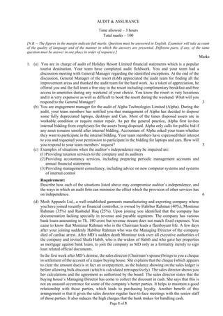 Page 1 of 5
AUDIT & ASSURANCE
Time allowed – 3 hours
Total marks – 100
[N.B. – The figures in the margin indicate full marks. Question must be answered in English. Examiner will take account
of the quality of language and of the manner in which the answers are presented. Different parts, if any, of the same
question must be answer in one place in order of sequence.]
Marks
1. (a) You are in charge of audit of Holiday Resort Limited financial statements which is a popular
tourist destination. Your team have completed audit fieldwork. You and your team had a
discussion meeting with General Manager regarding the identified exceptions. At the end of the
discussion, General Manager of the resort (GM) appreciated the audit team for finding all the
improvement areas and thanked the audit team for the hard work. As a token of appreciation, he
offered you and the full team a free stay in the resort including complimentary breakfast and free
access to amenities during any weekend of your choice. You know the resort is very luxurious
and it is very expensive as well as difficult to book the resort during the weekend. What will you
respond to the General Manager? 3
(b) You are engagement manager for the audit of Alpha Technologies Limited (Alpha). During the
audit, your team members has notified you that management of Alpha has decided to dispose
some fully depreciated laptops, desktops and Cars. Most of the times disposed assets are in
workable condition or require minor repair. As per the general practice, Alpha first invites
internal bidding from employees for the assets being disposed. Alpha only calls for public bid if
any asset remains unsold after internal bidding. Accountant of Alpha asked your team whether
they want to participate in the internal bidding. Your team members have expressed their interest
to you and requested your permission to participate in the bidding for laptops and cars. How will
you respond to your team members’ request? 3
(c) Examples of situations when the auditor’s independence may be impaired are:
(1)Providing taxation services to the company and its auditors
(2)Providing accountancy services, including preparing periodic management accounts and
annual financial statements
(3)Providing management consultancy, including advice on new computer systems and systems
of internal control
Requirement:
Describe how each of the situations listed above may compromise auditor’s independence, and
the ways in which an audit firm can minimize the effect which the provision of other services has
on independence. 6
(d) Mesh Apparels Ltd., a well-established garments manufacturing and exporting company where
you have joined recently as financial controller, is owned by Habibur Rahman (40%), Mominur
Rahman (35%) and Rashidul Huq (25%). Upon joining you identified that the company has
documentation lacking specially in revenue and payable segments. The company has various
bank loans amounting to Tk. 180 crore but revenue stream does not match fixed expenses. You
came to know that Mominur Rahman who is the Chairman leads a flamboyant life. A few days
after your joining suddenly Habibur Rahman who was the Managing Director of the company
died of cardiac arrest. After MD’s sudden death Mominur took over all executive authorities of
the company and invited Shafa Habib, who is the widow of Habib and who gave her properties
as mortgage against bank loans, to join the company as MD only as a formality merely to sign
loan related official documents.
In the first week after MD’s demise, the sales director (Chairman’s spouse) brings to you a cheque
in settlement of the account of a major buying house. She explains that the cheque (which appears
to clear the amount due) is in fact an overpayment, as the balance showing on the sales ledger is
before allowing bulk discount (which is calculated retrospectively). The sales director shows you
her calculations and the agreement as authorized by the board. The sales director states that the
buying house’s Managing Director has come to collect the discount in cash. She says that this is
not an unusual occurrence for some of the company’s better parties. It helps to maintain a good
relationship with those parties, which leads to purchasing loyalty. Another benefit of this
arrangement is that it gives the sales director regular face-to-face meetings with the senior staff
of those parties. It also reduces the high charges that the bank makes for handling cash.
 